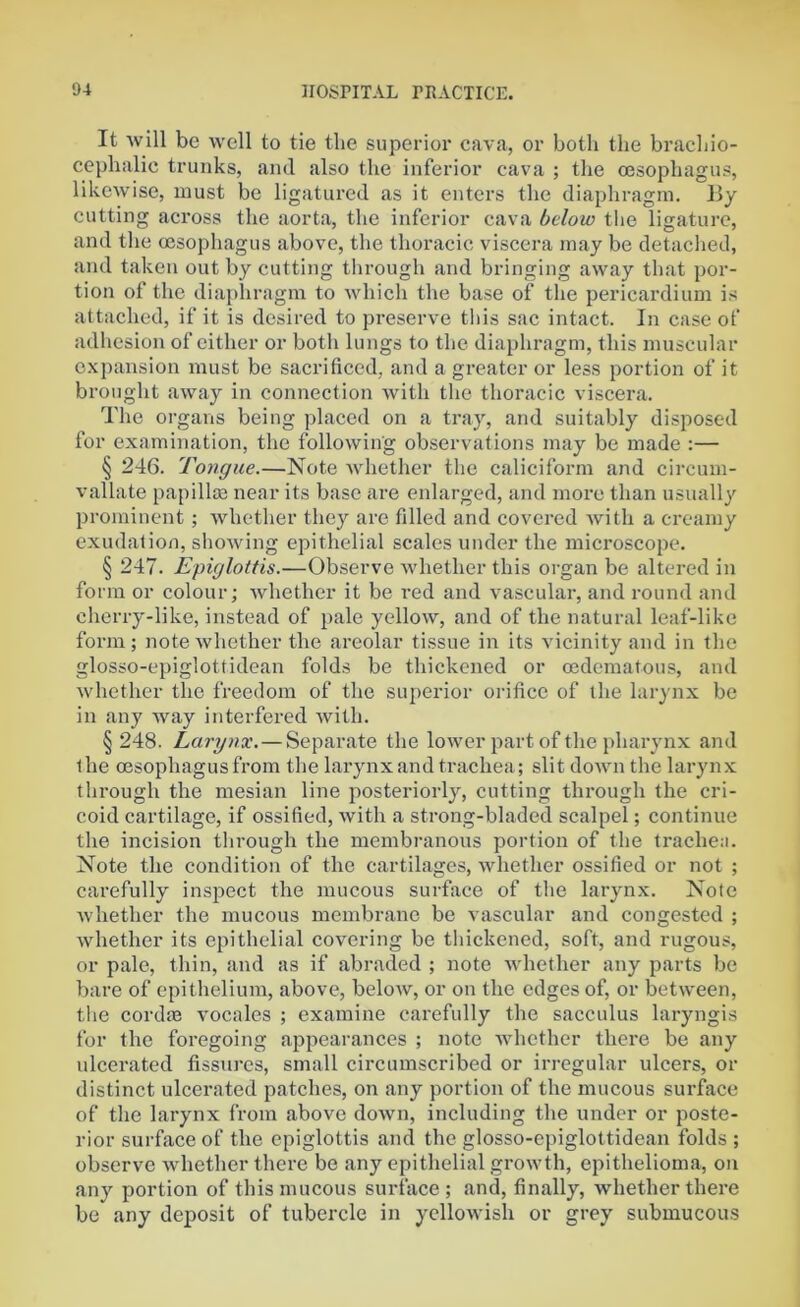 It will be well to tie the superior cava, or both the brachio- cephalic trunks, and also the inferior cava ; the oesophagus, likewise, must be ligatured as it enters the diaphragm. By cutting across the aorta, the inferior cava below the ligature, and the oesophagus above, the thoracic viscera may be detached, and taken out by cutting through and bringing away that por- tion of the diaphragm to which the base of the pericardium is attached, if it is desired to preserve this sac intact. In case of adhesion of either or both lungs to the diaphragm, this muscular expansion must be sacrificed, and a greater or less portion of it brought away in connection with the thoracic viscera. The organs being placed on a tray, and suitably disposed for examination, the following observations may be made :— § 246. Tongue.—Note whether the caliciform and circum- vallate papillae near its base are enlarged, and more than usually prominent ; whether they are filled and covered with a creamy exudation, showing epithelial scales under the microscope. § 247. Epiglottis.—Observe whether this organ be altered in form or colour; whether it be red and vascular, and round and cherry-like, instead of pale yellow, and of the natural leaf-like form; note whether the areolar tissue in its vicinity and in the glosso-epiglottidean folds be thickened or oedematous, and whether the freedom of the superior orifice of the larynx be in any way interfered with. § 248. Larynx. — Separate the lower part of the pharynx and the oesophagus from the larynx and trachea; slit down the larynx through the mesian line posteriorly, cutting through the cri- coid cartilage, if ossified, with a strong-bladed scalpel; continue the incision through the membranous portion of the trachea. Note the condition of the cartilages, whether ossified or not ; carefully inspect the mucous surface of the larynx. Note whether the mucous membrane be vascular and congested ; whether its epithelial covering be thickened, soft, and rugous, or pale, thin, and as if abraded ; note whether any parts be bare of epithelium, above, below, or on the edges of, or between, the cordm vocales ; examine carefully the sacculus laryngis for the foregoing appearances ; note whether there be any nicerated fissures, small circumscribed or irregular ulcers, or distinct ulcerated patches, on any portion of the mucous surface of the larynx from above down, including the under or poste- rior surface of the epiglottis and the glosso-epiglottidean folds ; observe whether there be any epithelial growth, epithelioma, on any portion of this mucous surface; and, finally, whether there be any deposit of tubercle in yellowish or grey submucous