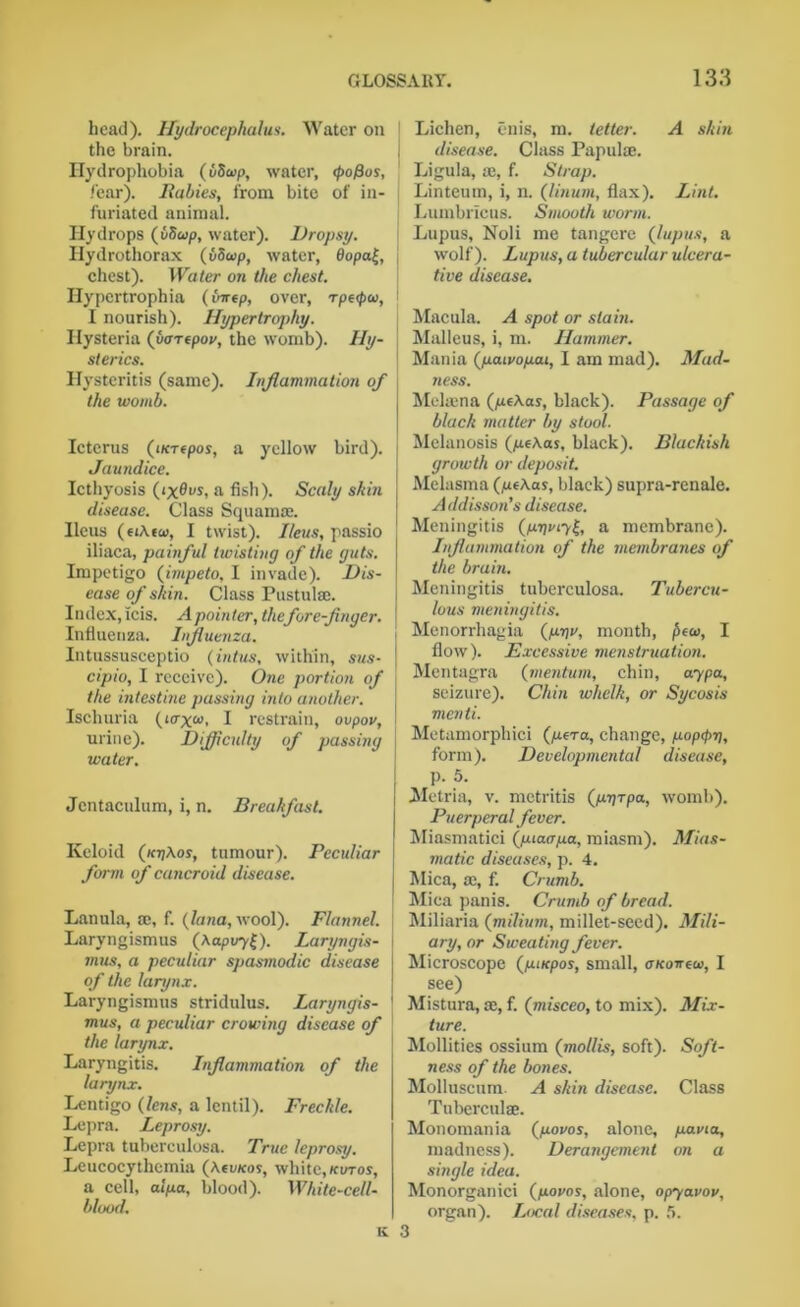 head). Hydrocephalus. Water on the brain. Hydrophobia (utiwp, water, <pofius, fear). Babies, from bite of in- furiated animal. Hydrops (vSup, water). Dropsy. Ilydrothorax (uSoip, water, 0opa|, chest). Water on the chest. Ilypcrtrophia (virtp, over, rp«pw, I nourish). Hypertrophy. Hysteria (vartpov, the womb). Hy- sterics. Hysteritis (same). Inflammation of the womb. Icterus (iKT«pos, a yellow bird). Jaundice. Icthyosis 0x0m, a fish). Scaly shiti disease. Class Squamae. Ileus (eiAtco, I twist). Ileus, passio iliaca, painful twisting of the guts. Impetigo (impeto, I invade). Dis- ease of shin. Class Pustulse. Index, icis. A pointer, thefore-finger. Influenza. Influenza. Intussusceptio (intus, within, sus- cipio, I receive). One portion of the intestate passing into another. Ischuria (arx<n, I restrain, ovpov, urine). Difficulty of passing water. Jcntaculum, i, n. Breakfast. Keloid (kjjAos, tumour). Peculiar form of cancroid disease. Lanula, te, f. (Jana, wool). Flannel. Laryngismus (Aapvy£). Laryngis- mus, a peculiar spasmodic disease of the larynx. Laryngismus stridulus. Laryngis- mus, a peculiar crowing disease of the larynx. Laryngitis. Inflammation of the larynx. Lentigo (lens, a lentil). Freckle. Lepra. Leprosy. Lepra tuberculosa. True leprosy. Leucocythemia (Aojkos, white, kotos, a cell, alya, blood). White-cell- blood. ii Lichen, enis, m. tetter. A skin j disease. Class Papulae. Ligula, ae, f. Strap. Linteum, i, n. (linum, flax). Lint. Lumbricus. Smooth worm. Lupus, Noli me tangere (lupus, a wolf). Lupus, a tubercular ulcera- tive disease. Macula. A spot or slain. Malleus, i, m. Hammer. Mania (yaivoyai, I am mad). Mad- ness. Mekena (yeAas, black). Passage of black matter by stool. Melanosis (yeAas, black). Blackish growth or deposit. Melasma (yeAas, black) supra-renale. Addisson’s disease. Meningitis (yr\my^, a membrane). Inflammation of the membranes of the brain. Meningitis tuberculosa. Tubercu- lous meningitis. Menorrhagia (yw, month, £eo>, I flow). Excessive menstruation. Mentagra (rnentum, chin, ay pa, seizure). Chin whelk, or Sycosis menti. Metamorphici (yera, change, yop<pi), form). Developmental disease, p. 5. Metria, v. metritis (yyrpa, womb). Puerperal fever. Miasmatici (yiacrya, miasm). Mias- matic diseases, p. 4. Mica, Si, f. Crumb. Mica panis. Crumb of bread. Miliaria (milium, millet-seed). Mili- ary, or Sweating fever. Microscope (yuepos, small, OKoireu>, I see) Mistura, a:, f. (misceo, to mix). Mix- ture. Mollifies ossium (mollis, soft). Soft- ness of the bones. Molluscum. A skin disease. Class Tuberculse. Monomania (youos, alone, yavta, madness). Derangement on a single idea. Monorganici (yovos, alone, opyavov, organ). Local diseases, p. 5.