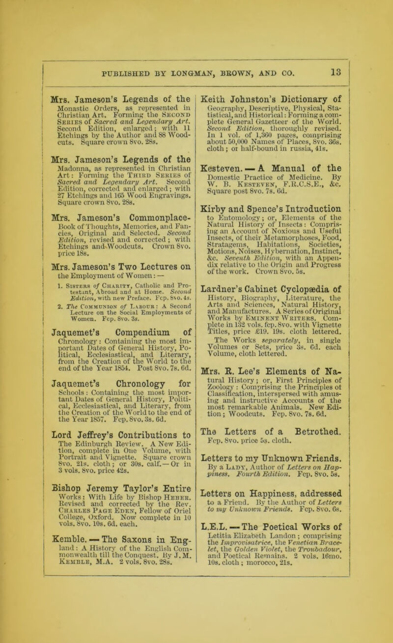 j Mrs. Jameson’s Legends of the Monastic Orders, as represented m Christian Art. Forming the Second Series of Sacred and Legendary Art. Second Edition, enlarged; with 11 Etchings by the Author and 88 Wood- j cuts. Square crown 8vo. 28s. Mrs. Jameson’s Legends of the Madonna, as represented in Christian Art: Forming the Third Series of Sacred and Legendary Art. Second Edition, corrected and enlarged; with 27 Etchings and 165 Wood Engravings. Square crown 8vo. 28s. Mrs. Jameson’s Commonplace- Book of Thoughts, Memories, and Fan- cies, Original and Selected. Second Edition, revised and corrected; with Etchings and-Woodcuts. Crown 8vo. price 18s. Mrs. Jameson’s Two Lectures on the Employment of Women: — 1. Sisters of Charity, Catholic and Pro- testant, Abroad and at Home. Second Edition, with new Preface. Fcp. 8\o.4s. 2. The Communion of Labour: A Second Lecture on the Social Employments of Women. Fcp. 8vo. 3s. ! Jaqnemet’s Compendium of Chronology: Containing the most im- portant Dates of General History, Po- litical, Ecclesiastical, and Literary, from the Creation of the World to the end of the Year 1851. Tost 8vo. 7s. 6d. Jaquemet’s Chronology for Schools: Containing the most impor- tant Dates of General History, Politi- cal, Ecclesiastical, and Literary, from tlie Creation of the World to the end of the Year 1857. Fcp. 8vo.3s. Gd. Lord Jeffrey’s Contributions to The Edinburgh Review. A New Edi- tion, complete in One Volume, with Portrait and Vignette. Square crown 8vo. 21s. cloth; or 30s. calf.—Or in 3 vols. 8vo. price 12s. Bishop Jeremy Taylor’s Entire Works: With Life by Bishop Heber. Revised and corrected by the Rev. Charles Page Eden, Fellow of Oriel College, Oxford. Now complete in 10 vols. 8vo. 10s. 6d. each. Kemble. — The Saxons in Eng- land : A History of the English Com- monwealth till the Conquest, liy J. M. Kemble, M.A. 2 vols. 8vo. 28s. Keith Johnston’s Dictionary of Geography, Descriptive, Physical, Sta- tistical, and Historical: Forming a com- plete General Gazetteer of the World. Second Edition, thoroughly revised. In 1 vol. of 1,360 pages, comprising about 50,000 Names of Places, 8vo. 36s. cloth; oi half-bound in russia, 41s. Kesteven. — A Manual of the Domestic Practice of Medicine. By W. B. Kesteven, F.R.C.S.E., &c. Square post 8vo. 7s. 6d. Kirby and Spence’s Introduction to Entomology; or, Elements of the Natural History of Insects: Compris- ing an Account of Noxious and Useful Insects, of their Metamorphoses, Food, Stratagems, Habitations, Societies, Motions, Noises, Hybernation, Instinct, \ &c. Seventh Edition, with an Appen- dix relative to the Origin and Progress of the work. Crown 8vo. 5s. Lardner’s Cabinet Cyclopaedia of History, Biography, Literature, the Arts and Sciences, Natural History, I and Manufactures. A Series of Original Works by Eminent Writers. Com- plete in 132 vols. fcp. 8vo. with Vignette Titles, price £19. 19s. cloth lettered. The Works separately, in single Volumes or Sets, price 3s. Od. each Volume, cloth lettered. Mrs. R. Lee’s Elements of Na- tural History; or. First Principles of Zoology : Comprising the Principles ot Classification, interspersed with amus- ing and instructive Accounts of the most remarkable Animals. New Edi- tion ; Woodcuts. Fcp. 8vo. 7s. 6d. The Letters of a Betrothed. Fcp. 8vo. price 53. cloth. Letters to my Unknown Friends. ' By a Lady, Author of Letters on Hap- piness. Fourth Edition. Fcp. 8vo. 5s. Letters on Happiness, addressed to a Friend. By the Author of Letters to my Unknown Friends. Fcp. 8vo. 6s. i L.E.L. — The Poetical Works of Letitia Elizabeth Landon; comprising the Improvisatrice, the Venetian Brace- let, the Golden Violet, the Troubadour, and Poetical Remains. 2 vols. 16mo. I 10s. cloth ; morocco, 21s.