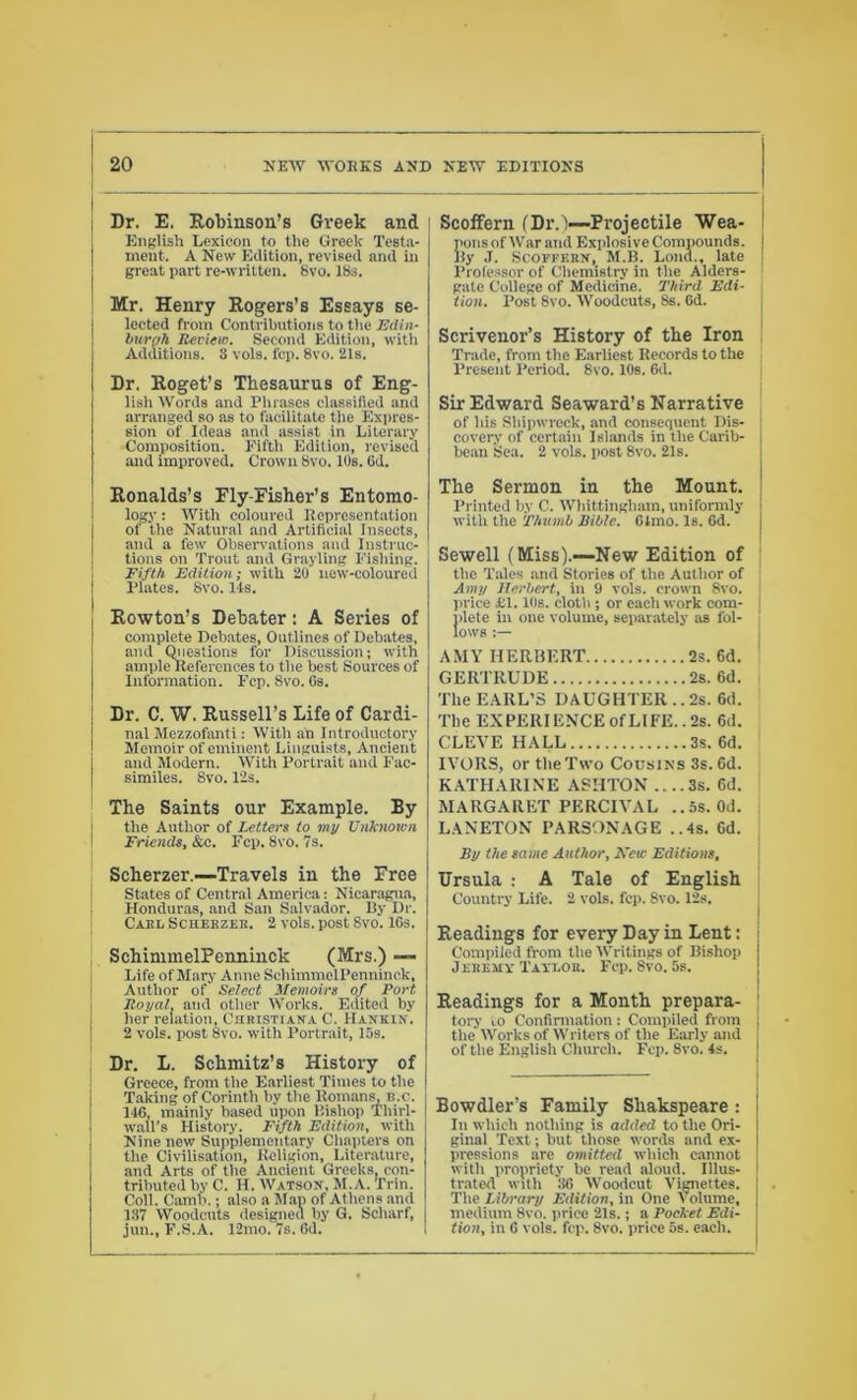 Dr. E. Robinson's Greek and English Lexicon to the Greek Testa- ment. A New Edition, revised and in great part re-written. 8vo. 18s. Mr. Henry Rogers’s Essays se- lected from Contributions to the Edin- burgh Review. Second Edition, with Additions. 8 vols. fcp. 8vo. 21s. Dr. Roget’s Thesaurus of Eng- lish Words and Phrases classified and arranged so as to facilitate the Expres- sion of Ideas and assist in Literary Composition. Fifth Edition, revised and improved. Crown 8vo. 10s. Gd. Ronalds’s Fly-Fisher’s Entomo- logy : With coloured Representation of the Natural and Artificial Insects, and a few Observations and Instruc- tions on Trout and Grayling Fishing. Fifth Edition; with 20 new-coloured Plates. 8vo. Its. Rowton’s Debater: A Series of complete Debates, Outlines of Debates, and Questions for Discussion; with ample References to the best Sources of Information. Fcp. 8vo. Gs. Dr. C. W. Russell’s Life of Cardi- nal Mezzofanti: With an Introductory Memoir of eminent Linguists, Ancient and Modern. With Portrait and Fac- similes. 8vo.12s. The Saints our Example. By the Author of Letters to my Unknown Friends, &c. Fcp. 8vo. 7s. Scherzer.—Travels in the Free States of Central America: Nicaragua, Honduras, and San Salvador. By Dr. Carl Scherzer. 2 vols. post 8vo. 16s. SchimmelPenninck (Mrs.) — Life of Mary Anne SchimmelPenninck, Author of Select Memoirs of Port Royal. and other Works. Edited by her relation, Christiana C. IIankin. 2 vols. post 8vo. with Portrait, 15s. Dr. L. Schmitz’s History of Greece, from the Earliest Times to the Taking of Corinth by the Romans, B.c. 146, mainly based upon Bishop Thirl- wall’s History. Fifth Edition, with Nine new Supplementary Chapters on the Civilisation, Religion, Literature, and Arts of the Ancient Greeks, con- tributed by C. H. Watson, M.A. Erin. Coll. Camb.; also a Map of Athens and 137 Woodcuts designed by G. Scharf, jun., F.S.A. 12mo. 7s. Gd. | Scoffern (Dr.')—Projectile Wea- ! pons of War and Explosive Compounds. | By J. Scoffern, M.B. Lona., late Professor of Chemistry in the Alders- 1 gate College of Medicine. Third Edi- tion. Post 8vo. Woodcuts, 8s. Gd. Scriveuor’s History of the Iron Trade, from the Earliest Records to the Present Period. 8vo. 10s. Gd. Sir Edward Seaward’s Narrative of his Shipwreck, and consequent Dis- covery of certain Islands in the Carib- bean Sea. 2 vols. post 8vo. 21s. The Sermon in the Mount. Printed by C. Whittingham, uniformly with the Thumb Bible. Gtmo. Is. 6d. Sewell (Miss).-—New Edition of the Tales and Stories of the Author of j Amy Herbert, in 9 vols. crown 8vo. j price £1.10s. cloth ; or each work com- | ilete in one volume, separately as fol- ows AMY HERBERT 2s. 6d. GERTRUDE 2s. 6d. The EARL’S DAUGHTER ..2s. 6d. The EXPERIENCE of LIFE.. 2s. 6d. CLEVE HALL 3s. 6d. IVORS, or the Two Cousins 3s. 6d. KATHARINE ASHTON ,...3s. 6d. MARGARET PERCIVAL ..5s. Od. LANETON PARSONAGE ,.4s. 6d. By the same Author, New Editions, Ursula : A Tale of English Country Life. 2 vols. fcp. 8vo. 12s. Readings for every Day in Lent: j Compiled from the Writings of Bishop I Jeremy Taylor. Fcp. 8vo. 5s. Readings for a Month prepara- I tory to Confirmation : Compiled from | the Works of Writers of the Early and of the English Church. Fcp. 8vo. 4s. Bowdler’s Family Shakspeare : 111 which nothing is added to the Ori- ginal Text; but those words and ex- pressions are omitted which cannot with propriety be read aloud. Illus- trated with 36 Woodcut Vignettes. The Library Edition, in One Volume, medium 8vo. price 21s.; a Pocket Edi- \ tion, in 6 vols. fcp. 8vo. price 5s. each.