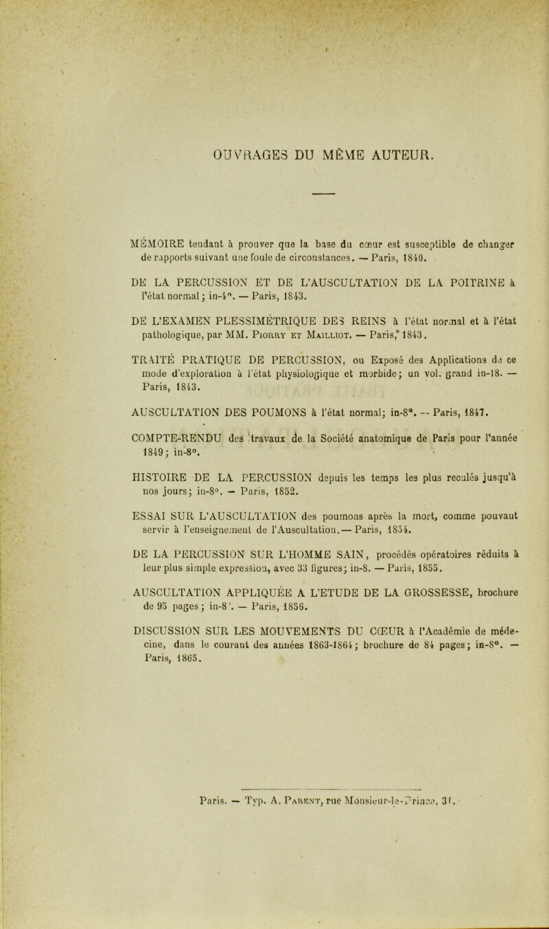 OUVRAGES DU MÊME AUTEUR. MÉMOIRE tendant à prouver que la base du cœur est susceptible de chang’er de rapports suivant une foule de circonstances. — Paris, 1840. DE LA PERCUSSION ET DE L’AUSCULTATION DE LA POITRINE à l’état normal; in-4'’. — Paris, 1843. DE L’EXAMEN PLESSIMÉTRIQUE DES REINS h l’état normal et à l’état pathologique, par MM. Piorry et Mmeltot. — Paris,* 1843. TRAITÉ PRATIQUE DE PERCUSSION, ou Exposé des Applications de ce mode d’exploration à l’état physiologique et morbide; un vol. grand in-18. — Paris, 1843. AUSCULTATION DES POUMONS à l’état normal; in-S**. - Paris, 1847. COMPTE-RENDU des Itravaux de la Société anatomique de Paris pour l’année 1849 ; in-8®. HISTOIRE DE LA PERCUSSION depuis les temps les plus reculés jusqu’à nos jours; in-8°. — Paris, 1852. ESSAI SUR L’AUSCULTATION des poumons après la mort, comme pouvant servir à renseignement de l’Auscultation.— Paris, 1834. DE LA PERCUSSION SUR L’HOMME SAIN, procédés opératoires réduits à leur plus simple expression, avec 33 figures; in-8. — Paris, 1853. AUSCULTATION APPLIQUÉE A L’ETUDE DE LA GROSSESSE, brochure de 93 pages; in-8’. — Paris, 1856. DISCUSSION SUR LES MOUVEMENTS DU CŒUR à l’Académie de méde- cine, dans le courant des années 1863-1864; brochure de 84 pages; in-8®. — Paris, 1865. Paris. — Typ. A, Parent, rue MûnsiL*iir-le-?rinc;\ 31. /