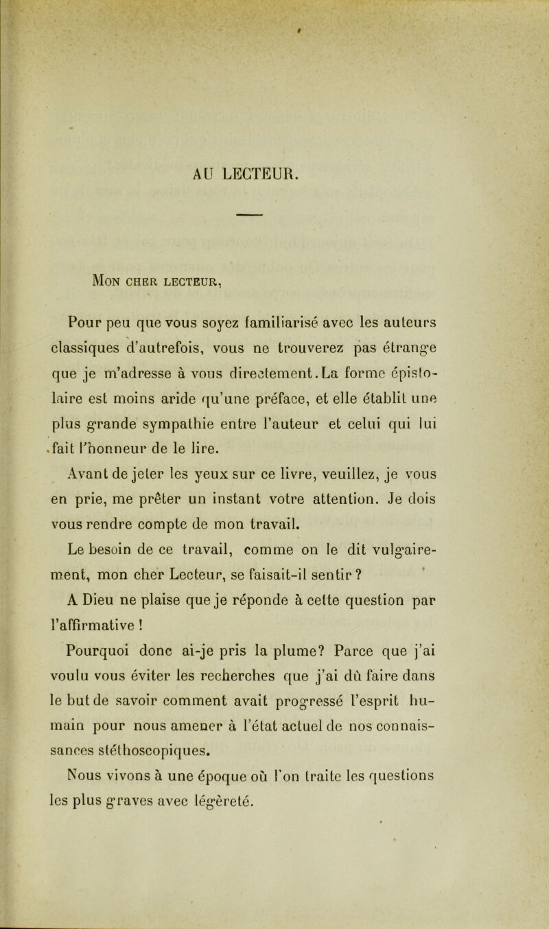 AU LECTEUR. Mon cher lecteur, Pour peu que vous soyez familiarisé avec les auteurs classiques d’autrefois, vous ne trouverez pas étrangle que je m’adresse à vous directement.La forme épisto- laire est moins aride qu’une préface, et elle établit une plus g’rande sympathie entre l’auteur et celui qui lui .fait fhonneur de le lire. Avant de jeter les yeux sur ce livre, veuillez, je vous en prie, me prêter un instant votre attention. Je dois vous rendre compte de mon travail. Le besoin de ce travail, comme on le dit vuIg'aire- ment, mon cher Lecteur, se faisait-il sentir ? A Dieu ne plaise que je réponde à cette question par l’affîrmative ! Pourquoi donc ai-je pris la plume? Parce que j’ai voulu vous éviter les recherches que j’ai du faire dans le but de savoir comment avait prog’ressé l’esprit hu- main pour nous amener à l’état actuel de nos connais- sances stéthoscopiques. Nous vivons à une époque où Ton traite les questions les plus g’raves avec lég*èreté.