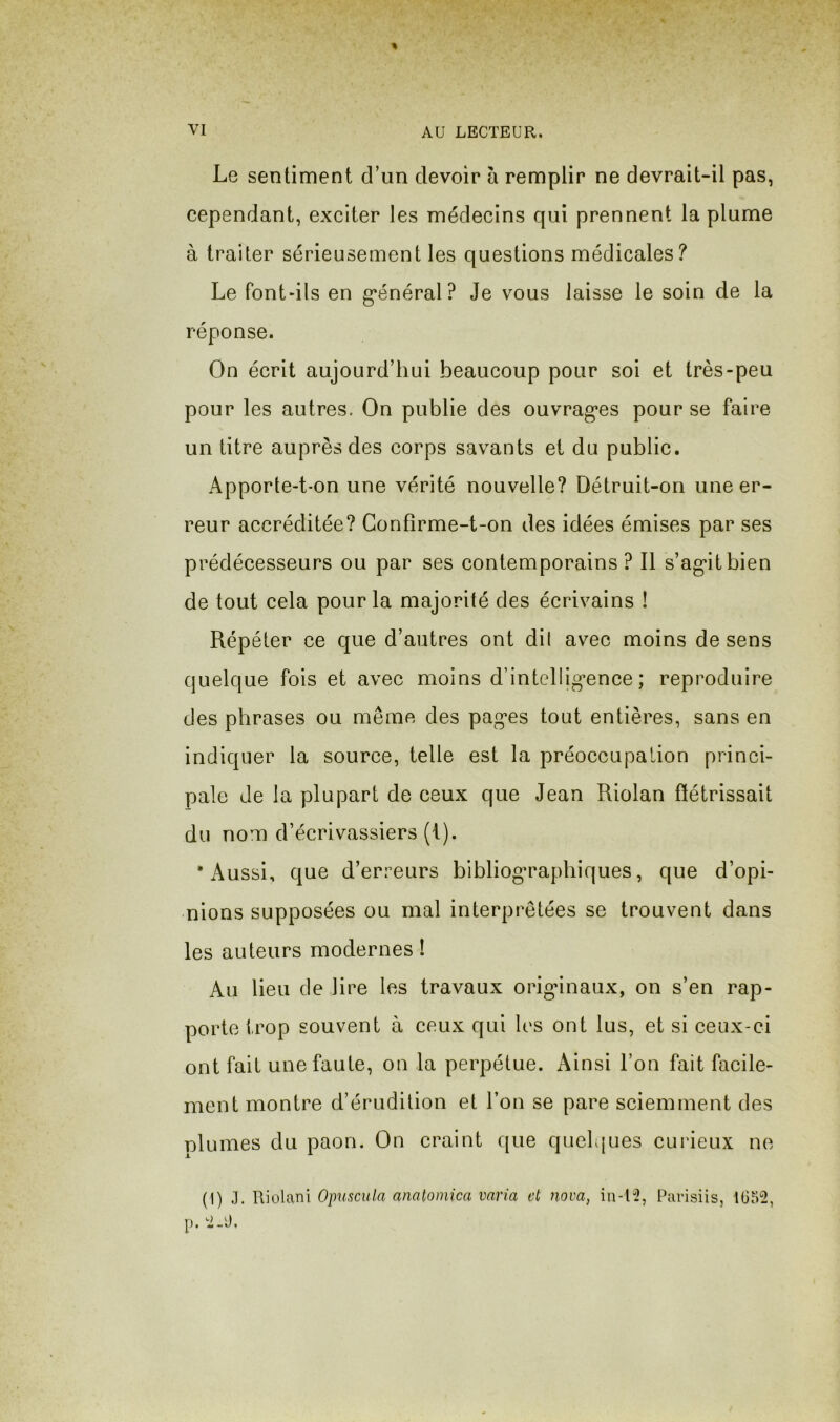 Le sentiment cTun devoir à remplir ne devrait-il pas, cependant, exciter les médecins qui prennent la plume à traiter sérieusement les questions médicales? Le font-ils en g'énéral? Je vous laisse le soin de la réponse. On écrit aujourd’hui beaucoup pour soi et très-peu pour les autres. On publie des ouvragées pour se faire un titre auprès des corps savants et du public. Apporte-t-on une vérité nouvelle? Détruit-on une er- reur accréditée? Gonfîrme-t-on des idées émises par ses prédécesseurs ou par ses contemporains? Il s’ag'itbien de tout cela pour la majorité des écrivains ! Répéter ce que d’autres ont di( avec moins de sens quelque fois et avec moins d’intellig-ence; reproduire des phrases ou même des pages tout entières, sans en indiquer la source, telle est la préoccupation princi- pale Je la plupart de ceux que Jean Riolan flétrissait du nom d’écrivassiers (i). •Aussi, que d’erreurs bibliographiques, que d’opi- nions supposées ou mal interprétées se trouvent dans les auteurs modernes 1 Au lieu de lire les travaux originaux, on s’en rap- porte trop souvent à ceux qui les ont lus, et si ceux-ci ont fait une faute, on la perpétue. Ainsi l’on fait facile- ment montre d’érudition et l’on se pare sciemment des plumes du paon. On craint que quelques curieux ne (1) Yiwiîxm Opuscula anatomica varia et nova, in-l-i?, Piirisiis, 1(352, p. 2-Ü,