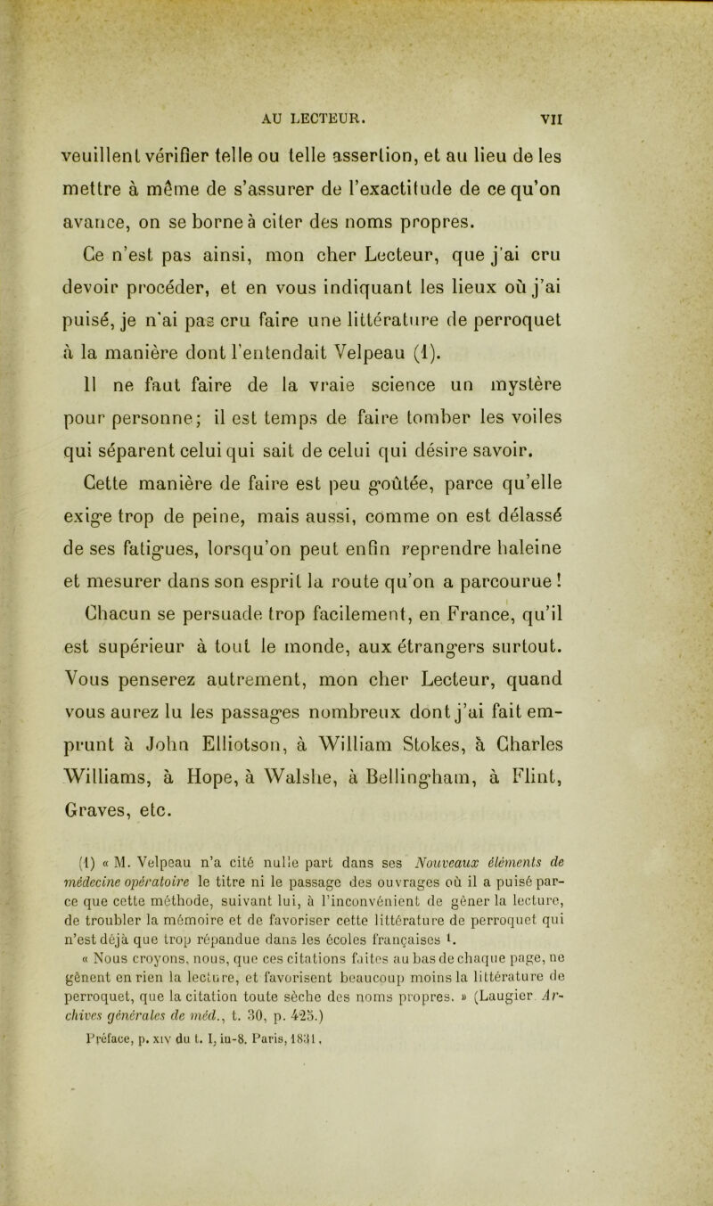 veuillent vérifier telle ou telle assertion, et au lieu de les mettre à même de s’assurer de l’exactitude de ce qu’on avance, on se borne à citer des noms propres. Ce n’est pas ainsi, mon cher Lecteur, que j’ai cru devoir procéder, et en vous indiquant les lieux où j’ai puisé, je n'ai pas cru faire une littérature de perroquet à la manière dont l’entendait Velpeau (1). 11 ne faut faire de la vraie science un mystère pour personne; il est temps de faire tomber les voiles qui séparent celui qui sait de celui qui désire savoir. Cette manière de faire est peu g*oûtée, parce qu’elle exig'e trop de peine, mais aussi, comme on est délassé de ses fatig’ues, lorsqu’on peut enfin reprendre baleine et mesurer dans son esprit la route qu’on a parcourue ! Chacun se persuade trop facilement, en France, qu’il est supérieur à tout le monde, aux étrang*ers surtout. Vous penserez autrement, mon cher Lecteur, quand vous aurez lu les passag*es nombreux dont j’ai fait em- prunt à John Elliotson, à William Stokes, à Charles Williams, à Hope, à Walshe, à Belli ngdiam, à Flint, Graves, etc. (l) « M. Velpeau n’a cité nulle part dans ses Nouveaux éléments de médecine opératoire le titre ni le passage des ouvrages où il a puisé par- ce que cette méthode, suivant lui, à l’inconvénient de gêner la lecture, de troubler la mémoire et de favoriser cette littérature de perroquet qui n’est déjà que trop répandue dans les écoles françaises L a Nous croyons, nous, que ces citations faites au bas de chaque page, ne gênent en rien la lecture, et favorisent beaucoup moins la littérature de perroquet, que la citation toute sèche des noms propres. » (Laugier Ar- chives générales de méd.^ t. 30, p. 4'2o.) Préface, p. xiv du t. I, iu-8. Paris, 1881,