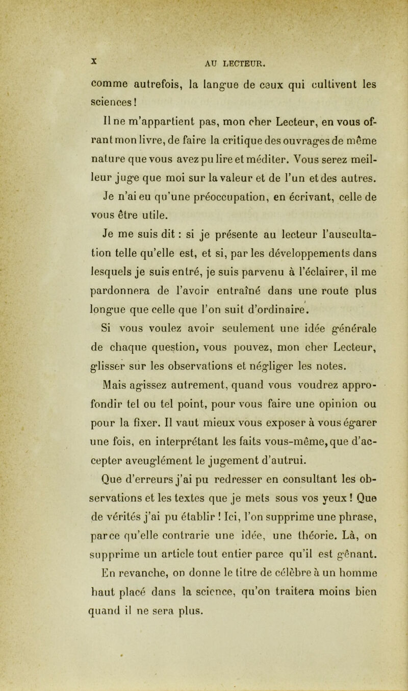 comme autrefois, la lang’ue de ceux qui cultivent les sciences ! Il ne m’appartient pas, mon cher Lecteur, en vous of- rant mon livre, de faire la critique des ouvrag’es de même nature que vous avez pu lire et méditer. Vous serez meil- leur jug’e que moi sur la valeur et de l’un et des autres. Je n’ai eu qu’une préoccupation, en écrivant, celle de vous être utile. Je me suis dit : si je présente au lecteur l’ausculta- tion telle qu’elle est, et si, par les développements dans lesquels je suis entré, je suis parvenu à l’éclairer, il me pardonnera de l’avoir entraîné dans une route plus long*Lie que celle que l’on suit d’ordinaire. Si vous voulez avoir seulement une idée g’énérale de chaque question, vous pouvez, mon cher Lecteur, g’iisser sur les observations et né,g*lig‘er les notes. Mais ag*issez autrement, quand vous voudrez appro- fondir tel ou tel point, pour vous faire une opinion ou pour la fixer. Il vaut mieux vous exposer à vouség’arer une fois, en interprétant les faits vous-même, que d’ac- cepter aveug*lément le jug*ement d’autrui. Que d’erreurs j’ai pu redresser en consultant les ob- servations et les textes que je mets sous vos yeux ! Que de vérités j’ai pu établir ! Ici, l’on supprime une phrase, parce qu’elle contrarie une idée, une théorie. Là, on supprime un article tout entier parce qu’il est g’ênant. En revanche, on donne le titre de célèbre à un homme haut placé dans la science, qu’on traitera moins bien quand il ne sera plus.