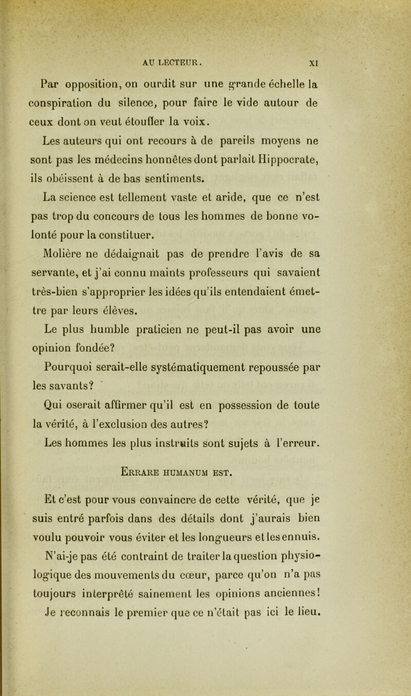 Par opposition, on ourdit sur une g'rande échelle la conspiration du silence, pour faire le vide autour de ceux dont on veut étouffer la voix. Les auteurs qui ont recours à de pareils moyens ne sont pas les médecins honnêtes dont parlait Hippocrate, ils obéissent à de bas sentiments. La science est tellement vaste et aride, que ce n’est pas trop du concours de tous les hommes de bonne vo- lonté pour la constituer. Molière ne dédaigmait pas de prendre l’avis de sa servante, et j’ai connu maints professeurs qui savaient très-bien s’approprier les idées qu’ils entendaient émet- tre par leurs élèves. Le plus humble praticien ne peut-il pas avoir une opinion fondée? Pourquoi serait-elle systématiquement repoussée par les savants? Qui oserait affirmer qu’il est en possession de toute la vérité, à l’exclusion des autres? Les hommes les plus instruits sont sujets à l’erreur. Errare humanum est. Et c’est pour vous convaincre de cette vérité, que je suis entré parfois dans des détails dont j’aurais bien voulu pouvoir vous éviter et les long’ueurs et les ennuis. N’ai-je pas été contraint de traiter la question physio- log*ique des mouvements du cœur, parce qu’on n’a pas toujours interprêté sainement les opinions anciennes! Je reconnais le premier que ce n’était pas ici le lieu.