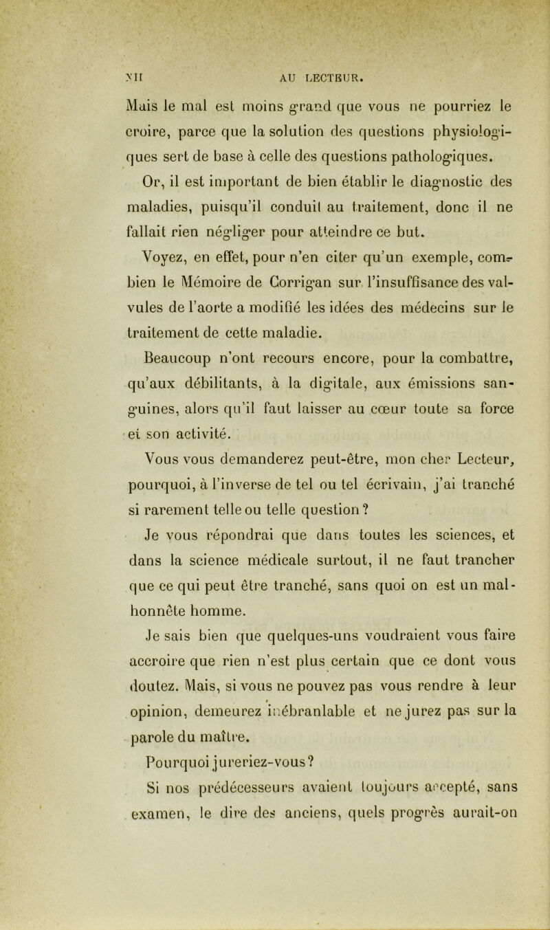 Mais le mal est moins grand que vous ne pourriez le croire, parce que la solution des questions physiologi- ques sert de base à celle des questions pathologiques. Or, il est important de bien établir le diagnostic des maladies, puisqu’il conduit au traitement, donc il ne fallait rien négliger pour atteindre ce but. Voyez, en effet, pour n’en citer qu’un exemple, com^ bien le Mémoire de Gorrigan sur. l’insuffisance des val- vules de l’aorte a modifié les idées des médecins sur le traitement de cette maladie. Beaucoup n’ont recours encore, pour la combattre, qu’aux débilitants, à la digitale, aux émissions san- guines, alors qu’il faut laisser au cœur toute sa force ei son activité. Vous vous demanderez peut-être, mon cher Lecteur, pourquoi, à l’inverse de tel ou tel écrivain, j’ai tranché si rarement telle ou telle question? Je vous répondrai que dans toutes les sciences, et dans la science médicale surtout, il ne faut trancher que ce qui peut être tranché, sans quoi on est un mal- honnête homme. Je sais bien que quelques-uns voudraient vous faire accroire que rien n’est plus certain que ce dont vous doutez. Mais, si vous ne pouvez pas vous rendre à leur f opinion, demeurez ir.ébranlable et ne jurez pas sur la parole du maître. Pourquoi jureriez-vous? Si nos prédécesseurs avaient toujours arcepté, sans examen, le dire des anciens, quels progrès aurait-on