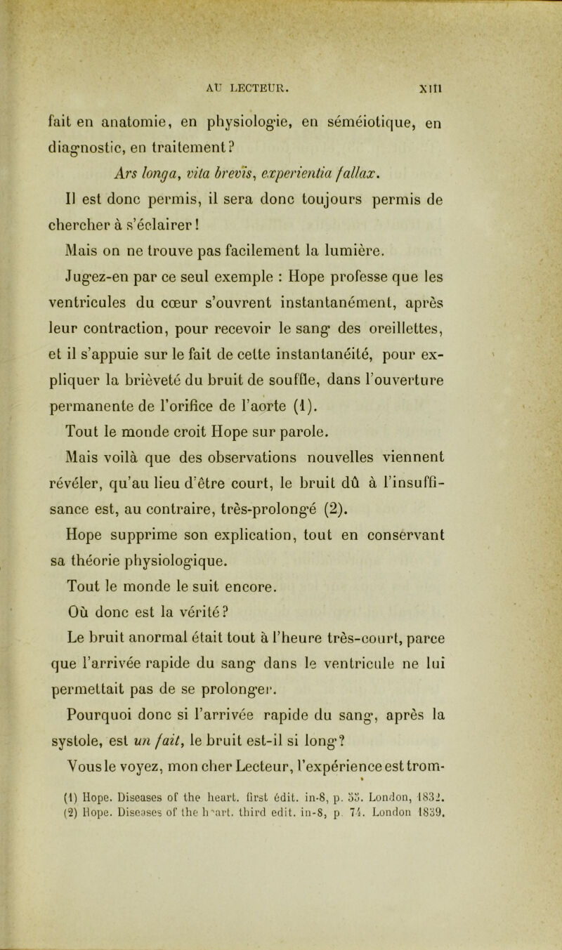fait en anatomie, en physiologie, en séméiotique, en cliag'nostic, en traitement? A?'s long a, vita brevïs^ experientia fallax. Il est donc permis, il sera donc toujours permis de chercher à s’éclairer ! Mais on ne trouve pas facilement la lumière. Jug’ez-en par ce seul exemple : Hope professe que les ventricules du cœur s’ouvrent instantanément, après leur contraction, pour recevoir le sang* des oreillettes, et il s’appuie sur le fait de cette instantanéité, pour ex- pliquer la brièveté du bruit de souffle, dans l’ouverture I permanente de l’orifice de l’aorte (1). Tout le monde croit Hope sur parole. Mais voilà que des observations nouvelles viennent révéler, qu’au lieu d’être court, le bruit dû à l’insuffi- sance est, au contraire, très-prolongœ (2). Hope supprime son explication, tout en conservant sa théorie physiologique. Tout le monde le suit encore. Où donc est la vérité? Le bruit anormal était tout à l’heure très-court, parce que l’arrivée rapide du sang dans le ventricule ne lui permettait pas de se prolonger. Pourquoi donc si l’arrivée rapide du sang, après la systole, est un fait, le bruit est-il si long? Vous le voyez, mon cher Lecteur, l’expérience est trom- % (1) Hope. Diseases of the lieart. ürsi 6dit. in-8, p. ou. London, 1832. (2) Hope. Diseases oI‘ lhe Ir'art. tbird edit. in-S, p. 7L London 1839.