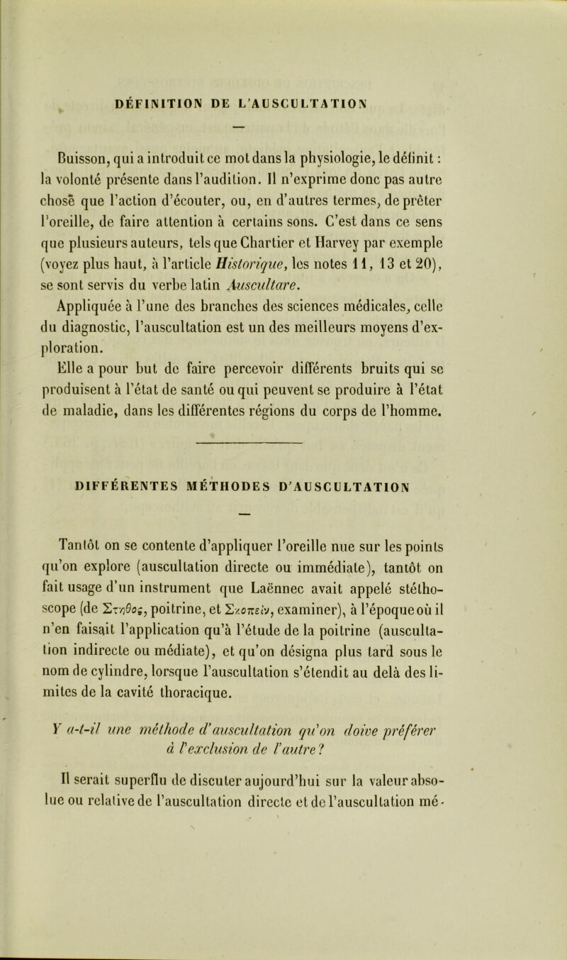 DÉFIIMITION DE L AESCL LTATION Buisson, qui a introduit ce mot dans la physiologie, le définit : la volonté présente dans l’audition. Il n’exprime donc pas autre chose que l’action d’écouter, ou, en d’autres termes, de prêter l’oreille, de faire attention à certains sons. C’est dans ce sens que plusieurs auteurs, tels que Chartier et Harvey par exemple (voyez plus haut, à l’article Historique, les notes 11, 13 et 20), se sont servis du verbe latin Auscultare, Appliquée à l’une des branches des sciences médicales^ celle du diagnostic, l’auscultation est un des meilleurs moyens d’ex- ploration. Elle a pour but de faire percevoir différents bruits qui se produisent à l’état de santé ou qui peuvent se produire à l’état de maladie, dans les différentes régions du corps de l’homme. DIFFÉRENTES MÉTHODES D'AUSCULTATION Tantôt on se contente d’appliquer l’oreille nue sur les points qu’on explore (auscultation directe ou immédiate), tantôt on fait usage d’un instrument que Laënnec avait appelé stétho- scope (de poitrine, et SxcTretv, examiner), à l’époque où il n’en faisait l’application qu’à l’étude de la poitrine (ausculta- tion indirecte ou médiate), et qu’on désigna plus tard sous le nom de cylindre, lorsque l’auscultation s’étendit au delà des li- mites de la cavité thoracique. Y a4~il une méthode d'auscultation qrCon doive préférer à l'exclusion de l’autre 1 Il serait superflu de discuter aujourd’hui sur la valeur abso- lue ou relative de l’auscultation directe et de l’auscultation mé-