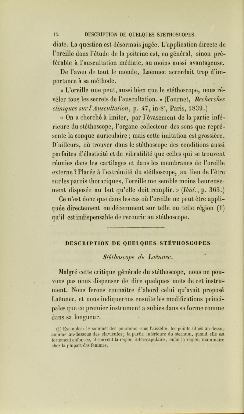 diatc. La question est désormais jugée. L’application directe de l’oreille dans l’étude de la poitrine est, en général, sinon pré- férable à l’auscultation médiate, au moins aussi avantageuse. De l’aveu de tout le monde, Laënnec accordait trop d’im- portance à sa méthode. « L’oreille nue peut, aussi bien que le stéthoscope, nous ré- véler tous les secrets de l’auscultation. » (Fournet, Recherches cliniques sur VAuscidtcition.J p. 47, in-8°, Paris, 1839.) « On a cherché à imiter, par l’évasement de la partie infé- rieure du stéthoscope, l’organe collecteur des sons que repré- sente la conque auriculaire ; mais cette imitation est grossière. D’ailleurs, où trouver dans le stéthoscope des conditions aussi parfaites d’élasticité et de vibratilité que celles qui se trouvent réunies dans les cartilages et dans les membranes de l’oreille externe ? Placée à l’extrémité du stéthoscope, au lieu de l’être sur les parois thoraciques, l’oreille me semble moins heureuse- ment disposée au but qu’elle doit remplir. » p. 365.) Ce n’est donc que dans les cas où l’oreille ne peut être appli- quée directement ou décemment sur telle ou telle région (1) qu’il est indispensable de recourir au stéthoscope. DESCRIPTION DE QUELQUES STÉTHOSCOPES Stéthoscope de Laënnec. Malgré cette critique générale du stéthoscope, nous ne pou- vons pas nous dispenser de dire quelques mots de cet instru- ment. Nous ferons connaître d’abord celui qu’avait proposé Laënnec, et nous indiquerons ensuite les modifications princi- pales que ce premier instrument a subies dans sa forme comme dans sa longueur. (!) Exemples: le sommet des poumons sous l’aisselle; les points situés au-dessus comme au-dessous des clavicules; la partie inférieure du sternum, quand elle est fortement enfoncée, et souvent la région interscapulaire; enfin la région mammaire chez la plupart des femmes.
