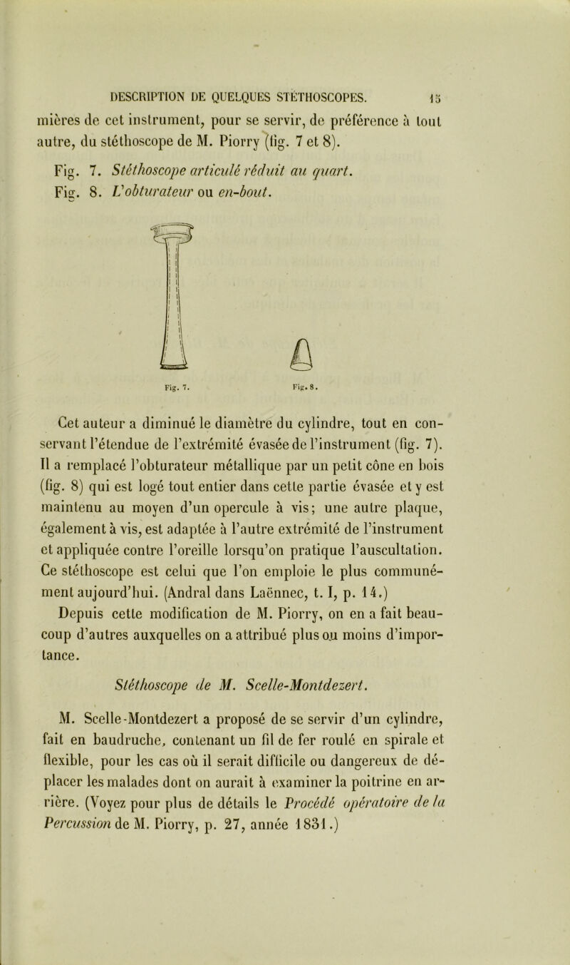 mières de cet instrument, pour se servir, de préférence à tout autre, du stéthoscope de M. Piorry (tig. 7 et 8). Fig. 7. Stéthoscope articulé réduit mi quart, Fiff. 8. Vobturateur ou en-bout. Fig. 7. Fig. 8. Cet auteur a diminué le diamètre du cylindre, tout en con- servant l’étendue de l’extrémité évasée de l’instrument (fig. 7). Il a remplacé l’obturateur métallique par un petit cône en bois (fig. 8) qui est logé tout entier dans cette partie évasée et y est maintenu au moyen d’un opercule à vis; une autre plaque, également à vis, est adaptée à l’autre extrémité de l’instrument et appliquée contre l’oreille lorsqu’on pratique l’auscultation. Ce stéthoscope est celui que l’on emploie le plus communé- ment aujourd’hui. (Andral dans Laënnec, 1.1, p. 14.) Depuis cette modification de M. Piorry, on en a fait beau- coup d’autres auxquelles on a attribué plus ou moins d’impor- tance. Stéthoscope de M. Scelle-Montdezert. M. Scelle-Montdezert a proposé de se servir d’un cylindre, fait en baudruche, contenant un fil de fer roulé en spirale et flexible, pour les cas où il serait difficile ou dangereux de dé- placer les malades dont on aurait à examiner la poitrine en ar- rière. (Voyez pour plus de détails le Procédé opératoire delà Percussion de M. Piorry, p. 27, année 1831.)