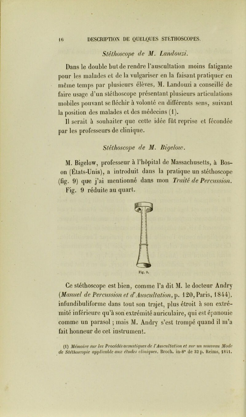 Stéthoscope de M. Landouzi. Dans le double but de rendre l’auscultation moins fatigante pour les malades et de la vulgariser en la faisant pratiquer en même temps par plusieurs élèves, M. Landouzi a conseillé de faire usage d’un stéthoscope présentant plusieurs articulations mobiles pouvant seüéchir à volonté en différents sens, suivant la position des malades et des médecins (1). Il serait à souhaiter que cette idée fut reprise et fécondée par les professeurs de clinique. Stéthoscope de M. Bigelow. M. Bigelow, professeur à l’hôpital de Massachusetts, à Bos- on (États-Unis), a introduit dans la pratique un stéthoscope (fig. 9) que j’ai mentionné dans mon Traité de Percussion. Fig. 9 réduite au quart. Fig. 9. Ce stéthoscope est bien, comme l’a dit M. le docteur Andry (Manuel de Percussion et d'Auscultation, 120, Paris, 1844), infundibuliforme dans tout son trajet, plus étroit à son extré- mité inférieure qu’à son extrémité auriculaire, qui est comme un parasol ; mais M. Andry s’est trompé quand il m’a fait honneur de cet instrument. épanouie (1) Mémoire sur les Procédés acoustiques de VAuscultation et sur un nouveau Mode de Stétiioscopie applicable aux études cliniques. Bi'ocli. de 32 p. Ueims, 18V1.