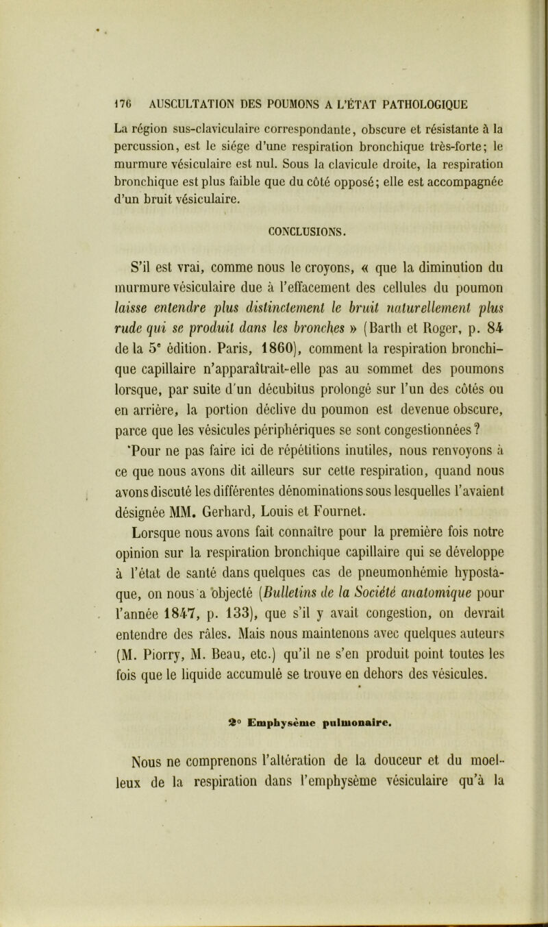 La région sus-claviculaire correspondante, obscure et résistante à la percussion, est le siège d’une respiration bronchique très-forte; le murmure vésiculaire est nul. Sous la clavicule droite, la respiration bronchique est plus faible que du coté opposé; elle est accompagnée d’un bruit vésiculaire. t CONCLUSIONS. S’il est vrai, comme nous le croyons, « que la diminution du murmure vésiculaire due à l’effacement des cellules du poumon laisse entendre plus distinctement le bruit naturellement plus rude qui se produit dans les bronches » (Bartli et Roger, p. 84 de la 5“ édition. Paris, 1860), comment la respiration bronchi- que capillaire n’apparaîtrait-elle pas au sommet des poumons lorsque, par suite d'un décubitus prolongé sur l’un des côtés ou en arriére, la portion déclive du poumon est devenue obscure, parce que les vésicules périphériques se sont congestionnées ? ‘Pour ne pas faire ici de répétitions inutiles, nous renvoyons à ce que nous avons dit ailleurs sur cette respiration, quand nous avons discuté les différentes dénominations sous lesquelles l’avaient désignée MM. Gerhard, Louis et Fournet. Lorsque nous avons fait connaître pour la première fois notre opinion sur la respiration bronchique capillaire qui se développe à l’état de santé dans quelques cas de pneumonhémie hyposta- que, on nous a objecté (Bulletins de la Société anatomique pour l’année 1847, p. 133), que s’il y avait congestion, on devrait entendre des râles. Mais nous maintenons avec quelques auteurs (M. Piorry, M. Beau, etc.) qu’il ne s’en produit point toutes les fois que le liquide accumulé se trouve en dehors des vésicules. Emphysème pulmonaire. Nous ne comprenons l’altération de la douceur et du moel- leux de la respiration dans l’emphysème vésiculaire qu’à la