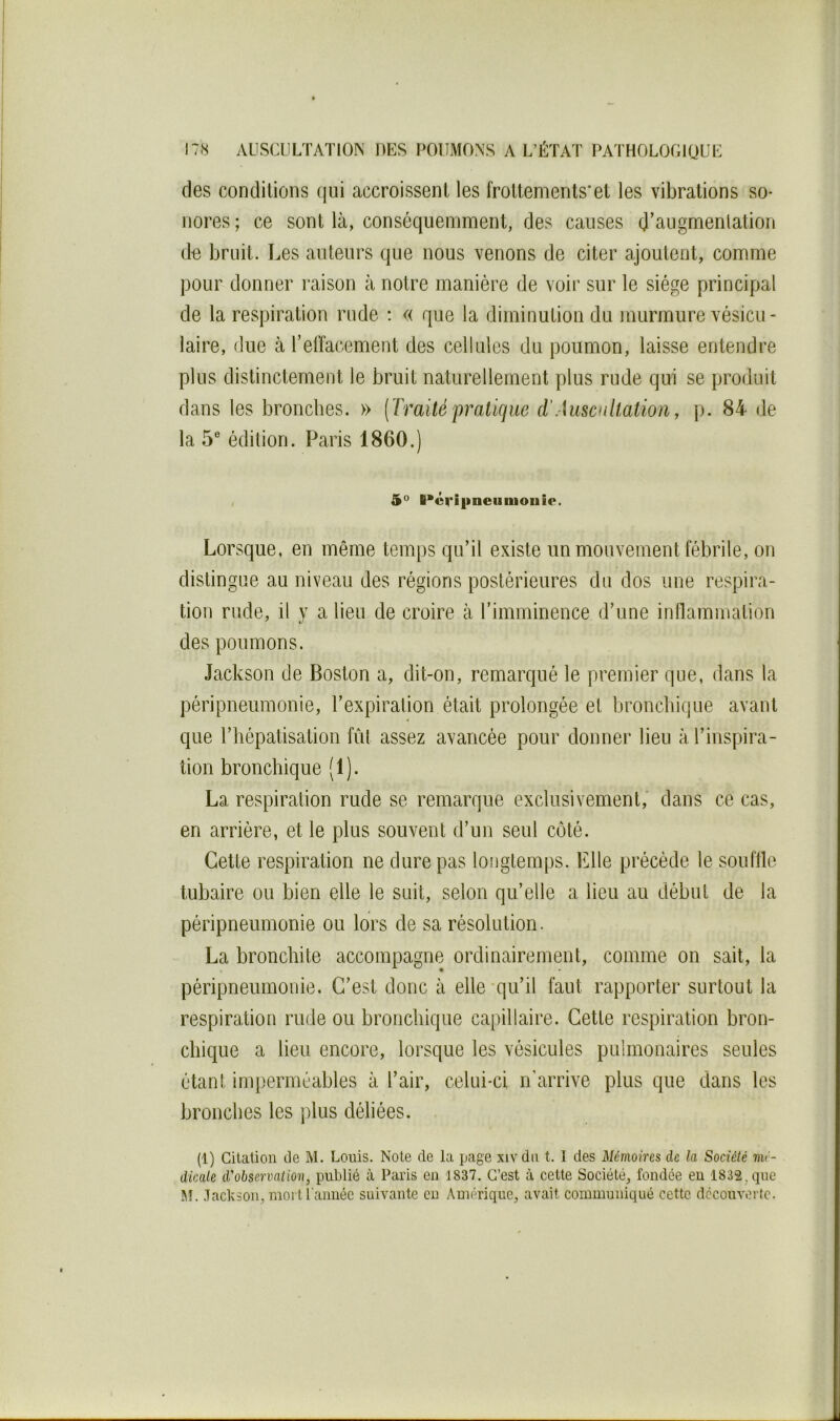 des conditions qui accroissent les frottements’et les vibrations so- nores ; ce sont là, conséquemment, des causes d’augmenlation de bruit. Les auteurs que nous venons de citer ajoutent, comme pour donner raison à notre manière de voir sur le siège principal de la respiration rude : « que la diminution du murmure vésicu- laire, due à reffacement des cellules du poumon, laisse entendre plus distinctement le bruit naturellement plus rude qui se produit dans les bronches. » (Traitépratique d'Auscultation, p. 84 de la 5® édition. Paris 1860.) 50 |*éril>neumouie. Lorsque, en même temps quhl existe un mouvement fébrile, on distingue au niveau des régions postérieures du dos une respira- tion rude, il y a lieu de croire à rimminence d’une inflammation des poumons. Jackson de Boston a, dit-on, remarqué le premier que, dans la péripneumonie, l’expiration était prolongée et bronchique avant que l’hépatisation fût assez avancée pour donner lieu à l’inspira- tion bronchique (1). La respiration rude se remarque exclusivement, dans ce cas, en arrière, et le plus souvent d’un seul côté. Cette respiration ne dure pas longtemps. Elle précède le souffle tubaire ou bien elle le suit, selon qu’elle a lieu au début de la péripneumonie ou lors de sa résolution. La bronchite accompagne ordinairement, comme on sait, la péripneumonie. C’est donc à elle qu’il faut rapporter surtout la respiration rude ou bronchique capillaire. Cette respiration bron- chique a lieu encore, lorsque les vésicules pulmonaires seules étant imperméables à l’air, celui-ci n’arrive plus que dans les bronches les plus déliées. (1) Citation de M. Louis. Note de la page xivdii t. I des Mémoires de la Société mé- dicale d'observation, publié à Paris en 1837. C’est à cette Société, fondée en 1832, que M. .Tacbson, mort rannéc suivante en Amérique, avait communiqué cette découverte.