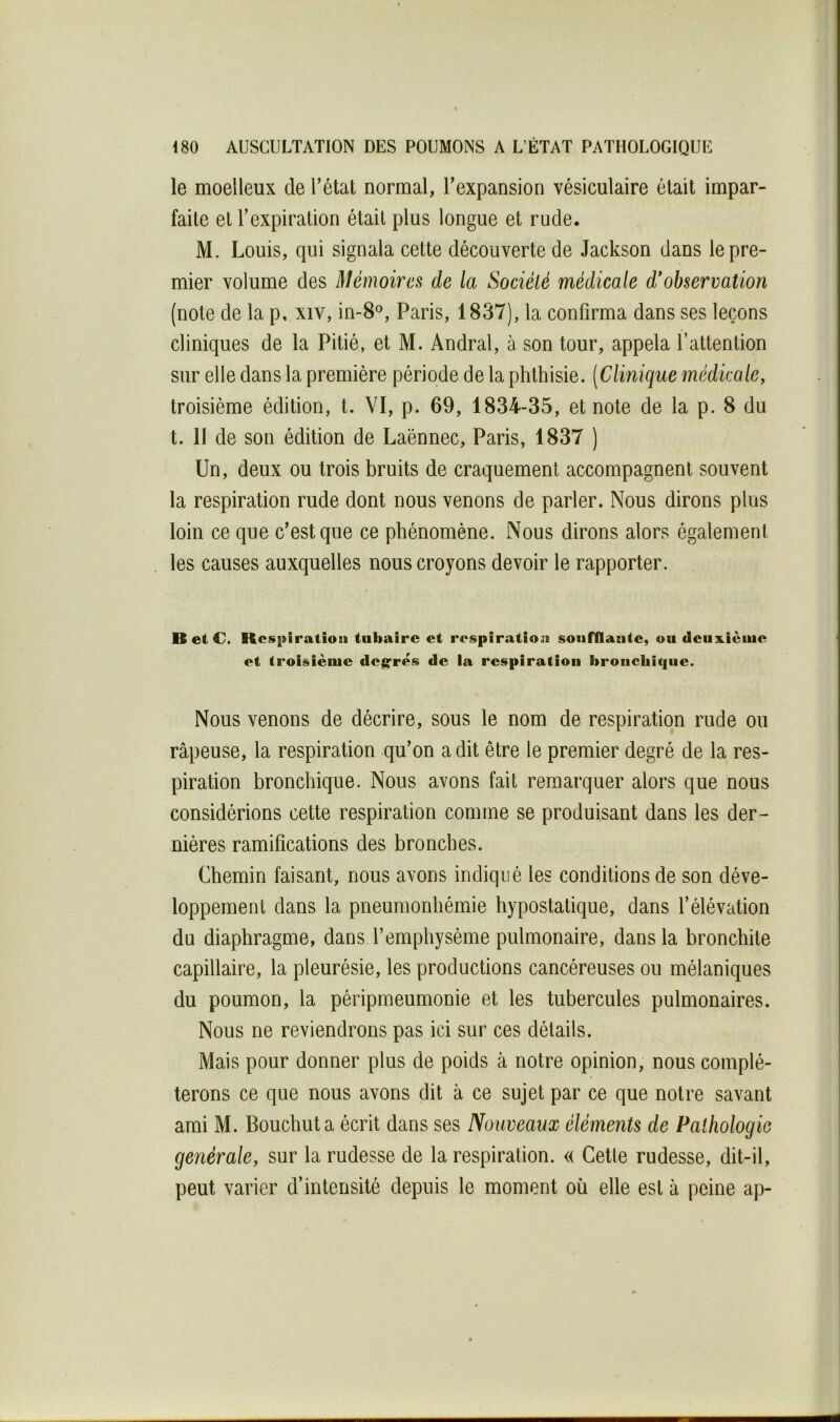 le moelleux de l’état normal, l’expansion vésiculaire était impar- faite et l’expiration était plus longue et rude. M. Louis, qui signala cette découverte de Jackson dans le pre- mier volume des Mémoires de la Société médicale d*ohservation (note de la p, xiv, in-8°, Paris, 1837), la confirma dans ses leçons cliniques de la Pitié, et M. Andral, à son tour, appela T attention sur elle dans la première période de la phthisie. [Clinique médicale, troisième édition, t. VI, p. 69, 1834-35, et note de la p. 8 du t. H de son édition de Laënnec, Paris, 1837 ) Un, deux ou trois bruits de craquement accompagnent souvent la respiration rude dont nous venons de parler. Nous dirons plus loin ce que c’est que ce phénomène. Nous dirons alors également les causes auxquelles nous croyons devoir le rapporter. O el C. Kcspiratioii tubaire et respiration soufflante, ou deux.ièuie et troisième degrés de la respiration bronchique. Nous venons de décrire, sous le nom de respiration rude ou râpeuse, la respiration qu’on a dit être le premier degré de la res- piration bronchique. Nous avons fait remarquer alors que nous considérions cette respiration comme se produisant dans les der- nières ramifications des bronches. Chemin faisant, nous avons indiqué les conditions de son déve- loppement dans la pneumonhémie hypostatique, dans l’élévation du diaphragme, dans l’emphysème pulmonaire, dans la bronchite capillaire, la pleurésie, les productions cancéreuses ou mélaniques du poumon, la péripmeumonie et les tubercules pulmonaires. Nous ne reviendrons pas ici sur ces détails. Mais pour donner plus de poids à notre opinion, nous complé- terons ce que nous avons dit à ce sujet par ce que notre savant ami M. Bouchut a écrit dans ses Nouveaux éléments de Pathologie générale, sur la rudesse de la respiration. « Cetle rudesse, dit-il, peut varier d’intensité depuis le moment où elle est à peine ap-