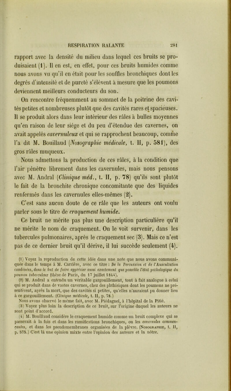 rapport avec la densité du milieu dans lequel ces bruits se pro- duisaient (1). Il en est, en effet, pour ces bruits bumides comme nous avons vu qu’il en était pour les souffles bronchiques dont les degrés d’intensité et de pureté s’élèvent à mesure que les poumons deviennent meilleurs conducteurs du son. On rencontre fréquemment au sommet de la poitrine des cavi- tés petites et nombreuses plutôt que des cavités rares et spacieuses. Il se produit alors dans leur intérieur des râles à bulles moyennes qu’en raison de leur siège et du peu d’étendue des cavernes, on avait appelés cavemuleux et qui se rapprochent beaucoup, comme l’a dit M. Bouillaud (Nosographie médicale, t. II, p. 581), des gros râles muqueux. Nous admettons la production de ces râles, à la condition que l’air pénètre librement dans les cavernules, mais nous pensons avec M. Andral (Clinique méd., t. II, p. 78) qu’ils sont plutôt le fait de la bronchite chronique concomitante que des liquides renfermés dans les caTernules elles-mêmes (2). C’est sans aucun doute de ce râle que les auteurs ont voulu parler sous le titre de craquement humide. Ce bruit ne mérite pas plus une description particulière qu’il ne mérite le nom de craquement. On le voit survenir, dans les tubercules pulmonaires, après le craquement sec (3). Mais ce n’est pas de ce dernier bruit qu’il dérive, il lui succède seulement (4). (1) Voyez la reproduction de cette idée dans une note que nous avons communi- quée dans le temps à M. Carrière, avec ce titre : De la Démission et de l’Auscullation combinées, dans le but de faire apprécier aussi exactement que possible l'état pathologique du poumon tuberculeux (thèse de Paris, du 17 juillet 1844). (2) M. Andral a entendu un véritable gargouillement, tout à fait analogue à celui qui se produit dans de vastes cavernes, chez des phthisiques dont les poumons ne pré- sentèrent, après la mort, que des cavités si petites, qu’elles n’auraient pu donner lieu à ce gargouillement. (Clinique médicale, t. II, p. 78.) Nous avons observé le meme fait, avec M. Piédagnel, à l’hôpital de la Pitié. (3) Voyez plus loin la description de ce bruit, sur l’origine duquel les auteurs ne sont point d’accord. (4) M. Bouillaud considère le craquement humide comme un bruit complexe qui se passerait à la fois et dans les ramifications bronchiques, ou les cavernules commen- rantes, et dans les pseudomembranes organisées de la plèvre. (Nosographie, t. II, p. 575.) C’est là une opinion mixte entre l’opinion des auteurs et la nôtre.