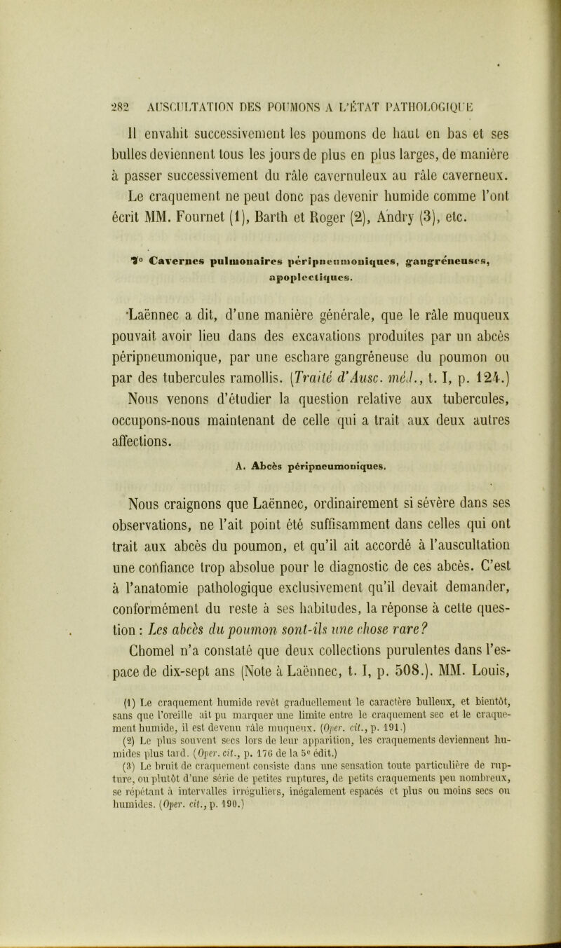 H envaliit successivemeut les poumons de haut en bas et ses bulles deviennent tous les jours de plus en plus larges, de manière à passer successivement du râle cavernuleux au râle caverneux. Le craquement ne peut donc pas devenir humide comme Tout écrit MM. Fournet (1), Barth et Roger (2), Andry (3), etc. Cavernes pulmonaires |>éripiietsmoui(|ues, g-angfréneuses, apoplcclîqiies. •Laënnec a dit, d’une manière générale, que le râle muqueux pouvait avoir lieu dans des excavations produites par un abcès péripneumonique, par une eschare gangréneuse du poumon ou par des tubercules ramollis. [T^^aité d\4usc. méJ., 1.1, p. 124.) Nous venons d’étudier la question relative aux tubercules, occupons-nous maintenant de celle qui a trait aux deux autres affections. À. Abcès péripneumoniques. Nous craignons que Laënnec, ordinairement si sévère dans ses observations, ne l’ait point été suffisamment dans celles qui ont trait aux abcès du poumon, et qu’il ait accordé à l’auscultation une coDfiance trop absolue pour le diagnostic de ces abcès. C’est à l’anatomie pathologique exclusivement qu’il devait demander, conformément du reste à ses habitudes, la réponse à cette ques- tion : Les abcès du poumon sont-ils une (diose rare? Ghomel n’a constaté que deux collections purulentes dans l’es- pace de dix-sept ans (Note à Laënnec, t. I, p. 508.). MM. Louis, (1) Le craquement humide revêt graduellemeut le caractère huileux, et bientôt, sans que l’oreille ait pu marquer une limite entre le craquement sec et le craque- ment humide, il est devenu râle muqueux. [Oper. cî7.,p. 191.) (2) Le plus souvent secs lors de leur apparition, les craquements deviennent hu- mides plus taul. (O)ier. cit., p. 17G de la 5*^ édit.) (3) Le bruit de craquement consiste dans une sensation toute particidière de rup- ture, ou plutôt d’une série de petites ruptures, de petits craquements peu nombreux, SC ré])étant à intervalles irréguliers, inégalement espacés et plus ou moins secs ou Immides. (Oper. cd.,p. 190.)