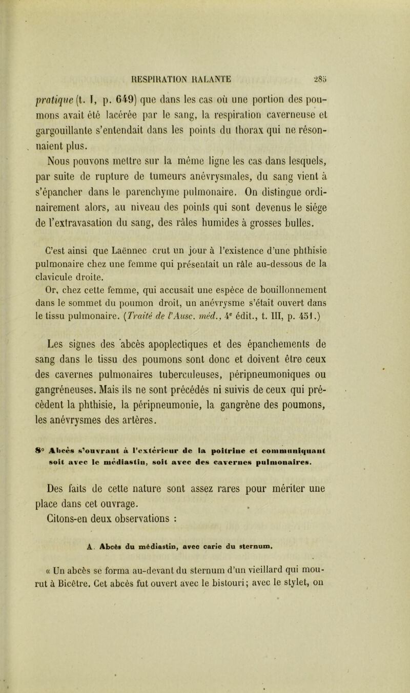 pratique (t. I, p. 649) que clans les cas où une portion des pou- mons avait été lacérée par le sang, la respiration caverneuse et gargouillante s’entendait dans les points du thorax qui ne réson- naient plus. Nous pouvons mettre sur la môme ligne les cas dans lescjuels, par suite de rupture de tumeurs anévrysmales, du sang vient à s’épancher dans le parenchyme pulmonaire. On distingue ordi- nairement alors, au niveau des points qui sont devenus le siège de l’extravasation du sang, des râles humides à grosses bulles. C’est ainsi que Laënnec crut un jour à l’existence d’une phthisie pulmonaire chez une femme qui présentait un râle au-dessous de la clavicule droite. Or, chez cette femme, qui accusait une espèce de bouillonnement dans le sommet du poumon droit, un anévrysme s’était ouvert dans le tissu pulmonaire. {Traité de VAusc. méd., 4® édit., t. III, p. 45t.) Les signes des abcès apoplectiques et des épanchements de sang dans le tissu des poumons sont donc et doivent être ceux des cavernes pulmonaires tuberculeuses, péripneumoniques ou gangréneuses. Mais ils ne sont précédés ni suivis de ceux qui pré- cèdent la phthisie, la péripneumonie, la gangrène des poumons, les anévrysmes des artères. 8° Ahcès s^ouvraiit à l’cxtcriciir de la poitrine et coniniiiuif|liant soit avec le niédiastin, soit avec des cavernes pninionaires. Des faits de cette nature sont assez rares pour mériter une place dans cet ouvrage. Gitons-en deux observations : A. Abcès du médiasiin, avec carie du sternum. (( Un abcès se forma au-devant du sternum d’un vieillard qui mou- rut à Bicêtre. Cet abcès fut ouvert avec le bistouri; avec le stylet, on