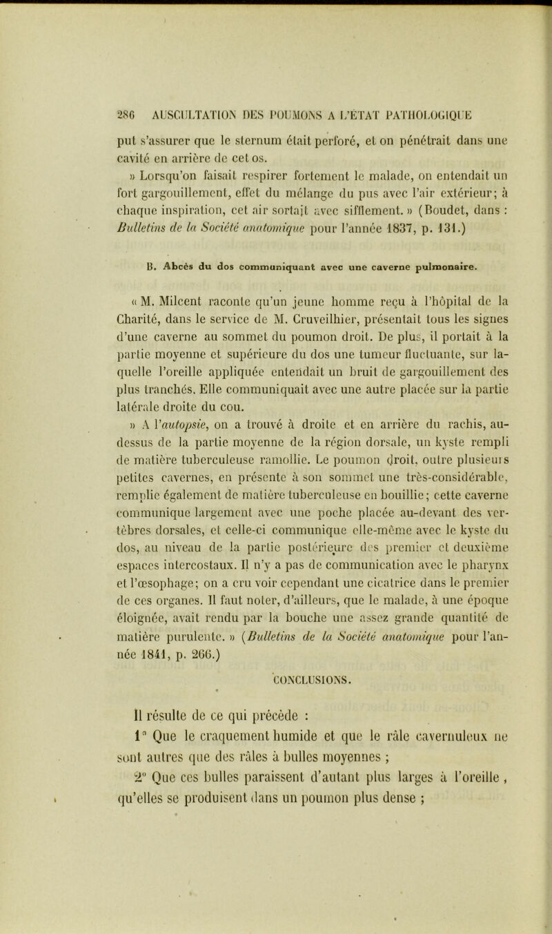 put s’assurer que le sternum était perforé, et on pénétrait dans une cavité en arrière de cet os. )) Lorsqu’on faisait respirer fortement le malade, on entendait un fort gargouillement, effet du mélange du pus avec l’air extérieur; à chaque inspiration, cet air sortait avec sifflement. )> (Boudet, dans : Bulletins de la Société anatomique pour l’année 1837, p. 131.) B. Abcès du dos communiquant avec une caverne pulmonaire. (( M. Milcent raconte qu’un jeune homme reçu à l’hôpital de la Charité, dans le service de M. Cruveilhier, présentait tous les signes d’une caverne au sommet du poumon droit. De plus, il portait à la partie moyenne et supérieure du dos une tumeur fluctuante, sur la- quelle l’oreille appliquée entendait un bruit de gargouillement des plus tranchés. Elle communiquait avec une autre placée sur la partie latérale droite du cou. » A Vautopsie, on a trouvé à droite et en arrière du rachis, au- dessus de la partie moyenne de la région dorsale, un kyste rempli de matière tuberculeuse ramollie. Le poumon droit, outre plusiems petites eavernes, en présente à son sommet une très-considérable, remplie également de matière tuberculeuse en bouillie; cette caverne communique largement avec une poche placée au-devant des ver- tèbres dorsales, et celle-ci communique elle-rneme avec le kyste du dos, au niveau de la partie postérieure des premier cl deuxième espaces intercostaux. Il n’y a pas de communication avec le pharynx et l’œsophage; on a cru voir cependant une cicatrice dans le premier de ces organes. Il faut noter, d’ailleurs, que le malade, à une époque éloignée, avait rendu par la bouche une assez grande quantité de matière purulente. » {Bulletins de la Société anatomique pour l’an- née 1841, p. 266.) CONCLUSIONS. « Il résulte de ce qui précède : 1” Que le craquement humide et que le râle cavernuleux ne sont autres que des râles â bulles moyennes ; 2“ Que ces bulles paraissent d’autant plus larges â l’oreille, qu’elles se produisent dans un poumon plus dense ;