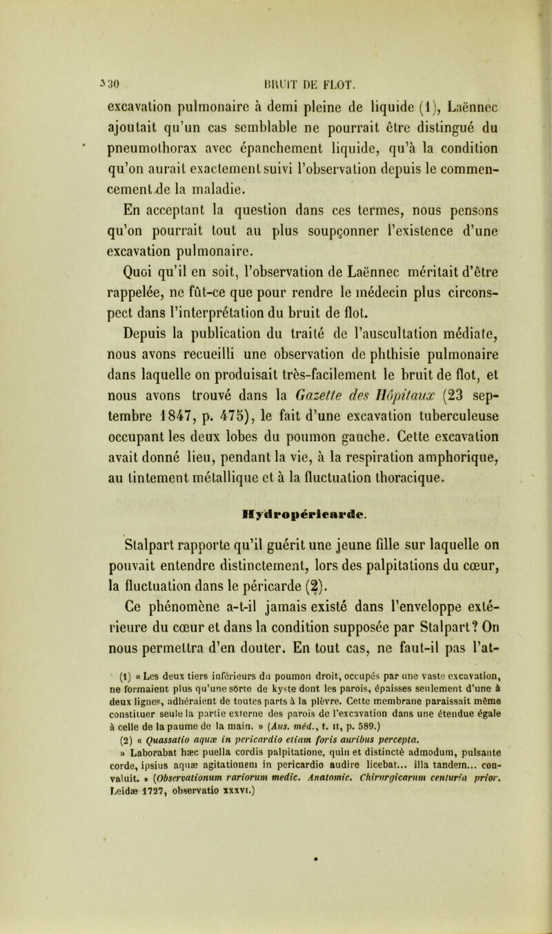 lilUÎIT m FLOT. -‘'SC excavation pulmonaire à demi pleine de liquide (1), Laënnec ajoutait qu’un cas semblable ne pourrait être distingué du ' pneumothorax avec épanchement liquide, qu’à la condition qu’on aurait exactement suivi l’observation depuis le commen- cement ^e la maladie. En acceptant la question dans ces termes, nous pensons qu’on pourrait tout au plus soupçonner l’existence d’une excavation pulmonaire. Quoi qu’il en soit, l’observation de Laënnec méritait d’être rappelée, ne fût-ce que pour rendre le médecin plus circons- pect dans l’interprétation du bruit de flot. Depuis la publication du traité de l’auscultation médiale, nous avons recueilli une observation de phthisie pulmonaire dans laquelle on produisait très-facilement le bruit de flot, et nous avons trouvé dans la Gazette des Hôpitaux (23 sep- tembre 1847, p. 475), le fait d’une excavation tuberculeuse occupant les deux lobes du poumon gauche. Cette excavation avait donné lieu, pendant la vie, à la respiration amphorique, au tintement métallique et à la fluctuation thoracique. Ifyfiropéricavde. t Stalpart rapporte qu’il guérit une jeune fille sur laquelle on pouvait entendre distinctement, lors des palpitations du cœur, la fluctuation dans le péricarde (2). Ce phénomène a-t-il jamais existé dans l’enveloppe exté- rieure du cœur et dans la condition supposée par Stalpart? On nous permettra d’en douter. En tout cas, ne faut-il pas l’at- • (1) « Les deux tiers infôrieurs du poumon droit, occupés par une vaste excavation, ne formaient plus qu’une sorte de kyste dont les parois, épaisses seulement d’une à deux lignes, adhéraient de toutes parts à la plèvre. Cette membrane paraissait môme constituer seule la partie externe des parois de l’excavation dans une étendue égale à celle de la paume de la main. » {i4t/5. wîérf., t. ii, p. 589.) (2) « Quassatio aquæ in pcricardio etiam foris auribus percepta. » Laborabat hæc puella cordis palpitatione, quin et distinctè admodum, puisante corde, ipsius aquæ agitationeni in pericardio audire licebat... ilia tandem... con- valuit. » {Observaiionum rariorum medic. Anatomie, Chirnrgicarum ceniuHa prior, Leidæ 1727, observatio xxxvi.)