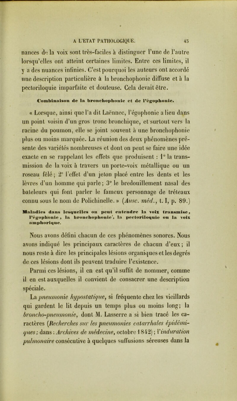 naiices la \oix sont très-faciles à distinguer Tune de l’autre lorsqu’elles ont atteint certaines limites. Entre ces limites, il y a des nuances infinies. C’est pourquoi les auteurs ont accordé une description particulière à la bronchophonie diffuse et à la pectoriloquie imparfaite et douteuse. Gela devait être. Combinaison de la bronchophonie et de l’é^ophoiiie. a Lorsque, ainsi que l’a dit Laënnec, l’égophonie a lieu dans un point voisin d’un gros tronc bronchique, et surtout vers la racine du poumon, elle se joint souvent à une bronchophonie plus ou moins marquée. La réunion des deux phénomènes pré- sente des variétés nombreuses et dont on peut se faire une idée exacte en se rappelant les effets que produisent : IMa trans- mission de la voix à travers un porte-voix métallique ou un roseau fêlé ; 2° l’effet d’un jeton placé entre les dents et les lèvres d’un homme qui parle; 3” le bredouillement nasal des bateleurs qui font parler le fameux personnage de tréteaux connu sous le nom de Polichinelle. » {Ausc. méd., 1.1, p. 89.) llaladies dans lesquelles on peut entendre la Yoix transmise, l’éjçoplionie, la bronchophonie', la pectoriloquie ou la voix amphorique. Nous avons défini chacun de ces phénomènes sonores. Nous avons indiqué les principaux caractères de chacun d’eux ; il nous reste à dire les principales lésions organiques et les degrés de ces lésions dont ils peuvent traduire l’existence. Parmi ces lésions, il en est qu’il suffit de nommer, comme il en est auxquelles il convient de consacrer une description spéciale. hdi jjneumonie hypostatiqiie, si fréquente chez les vieillards qui gardent le lit depuis un temps plus ou moins long; la broncho-pneumonie^ dont M. Lasserre a si bien tracé les ca- ractères [Recherches svr les pneumonies catarrhales épidémi- ques; dans : Archives de médecine^ octobre 1842) ; \induration pulmonaire consécutive à quelques suffusions séreuses dans la