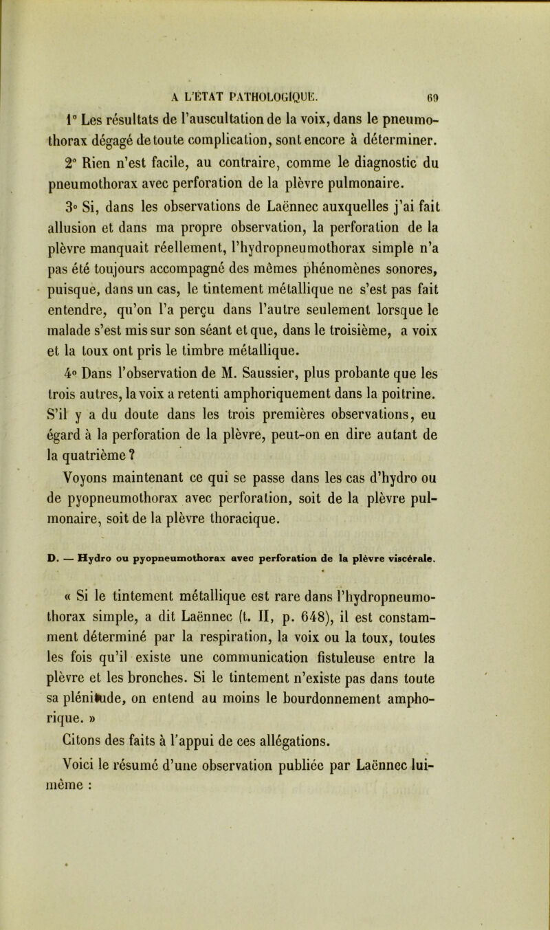 r Les résultats de l’auscultation de la voix, dans le pneumo- thorax dégagé de toute complication, sont encore à déterminer. 2® Rien n’est facile, au contraire, comme le diagnostic du pneumothorax avec perforation de la plèvre pulmonaire. 3° Si, dans les observations de Laënnec auxquelles j’ai fait allusion et dans ma propre observation, la perforation de la plèvre manquait réellement, l’hydropneumothorax simple n’a pas été toujours accompagné des mêmes phénomènes sonores, puisque, dans un cas, le tintement métallique ne s’est pas fait entendre, qu’on l’a perçu dans l’autre seulement lorsque le malade s’est mis sur son séant et que, dans le troisième, a voix et la toux ont pris le timbre métallique. 4® Dans l’observation de M. Saussier, plus probante que les trois autres, la voix a retenti amphoriquement dans la poitrine. S’il y a du doute dans les trois premières observations, eu égard à la perforation de la plèvre, peut-on en dire autant de la quatrième ? Voyons maintenant ce qui se passe dans les cas d’hydro ou de pyopneumothorax avec perforation, soit de la plèvre pul- monaire, soit de la plèvre thoracique. D. — Hydro ou pyopneumothorax avec perforation de la plèvre viscérale. « Si le tintement métallique est rare dans l’hydropneumo- thorax simple, a dit Laënnec (t. II, p. 648), il est constam- ment déterminé par la respiration, la voix ou la toux, toutes les fois qu’il existe une communication fistuleuse entre la plèvre et les bronches. Si le tintement n’existe pas dans toute sa plénitude, on entend au moins le bourdonnement ampho- rique. » Citons des faits à l’appui de ces allégations. Voici le résumé d’une observation publiée par Laënnec lui- même :