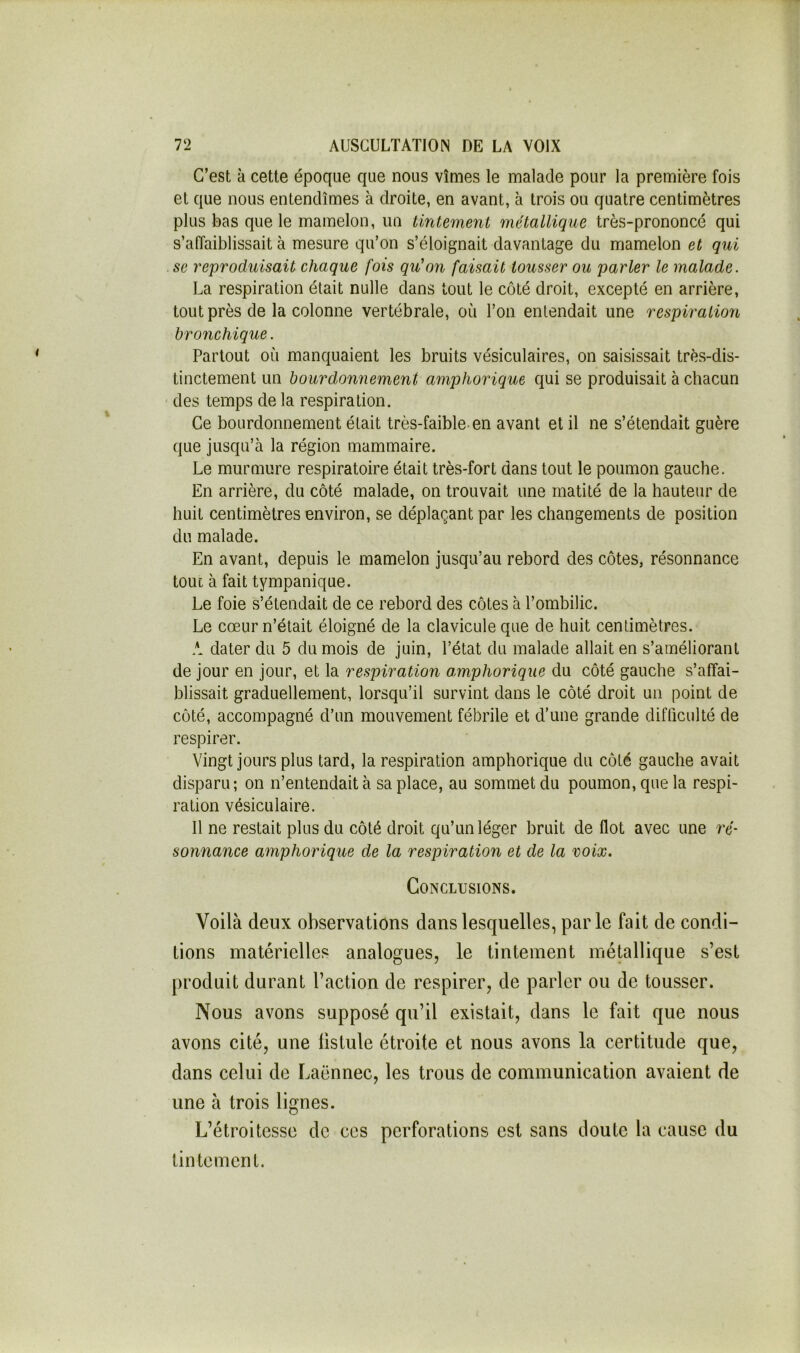 C’est à cette époque que nous vîmes le malade pour la première fois et que nous entendîmes à droite, en avant, à trois ou quatre centimètres plus bas que le mamelon, un tintement métallique très-prononcé qui s’affaiblissait à mesure qu’on s’éloignait davantage du mamelon et qui se reproduisait chaque fois qu'on faisait tousser ou parler le malade. La respiration était nulle dans tout le côté droit, excepté en arrière, tout près de la colonne vertébrale, où Ton entendait une respiration bronchique. Partout où manquaient les bruits vésiculaires, on saisissait très-dis- tinctement un bourdonnement amphorique qui se produisait à chacun ' des temps de la respiration. Ce bourdonnement était très-faible-en avant et il ne s’étendait guère que jusqu’à la région mammaire. Le murmure respiratoire était très-fort dans tout le poumon gauche. En arrière, du côté malade, on trouvait une matité de la hauteur de huit centimètres environ, se déplaçant par les changements de position du malade. En avant, depuis le mamelon jusqu’au rebord des côtes, résonnance tout à fait tympanique. Le foie s’étendait de ce rebord des côtes à l’ombilic. Le cœur n’était éloigné de la clavicule que de huit centimètres. A dater du 5 du mois de juin, l’état du malade allait en s’améliorant de jour en jour, et la respiration amphorique du côté gauche s’affai- blissait graduellement, lorsqu’il survint dans le côté droit un point de côté, accompagné d’un mouvement fébrile et d’une grande difficulté de respirer. Vingt jours plus tard, la respiration amphorique du côté gauche avait disparu; on n’entendait à sa place, au sommet du poumon, que la respi- ration vésiculaire. 11 ne restait plus du côté droit qu’un léger bruit de flot avec une ré- sonnance amphorique de la respiration et de la voix. Conclusions. Voilà deux observations dans lesquelles, parle fait de condi- tions matérielles analogues, le tintement métallique s’est produit durant l’action de respirer, de parler ou de tousser. Nous avons supposé qu’il existait, dans le fait que nous avons cité, une fistule étroite et nous avons la certitude que, dans celui de Laënnec, les trous de communication avaient de une à trois lignes. L’étroitesse de ces perforations est sans doute la cause du tintement.