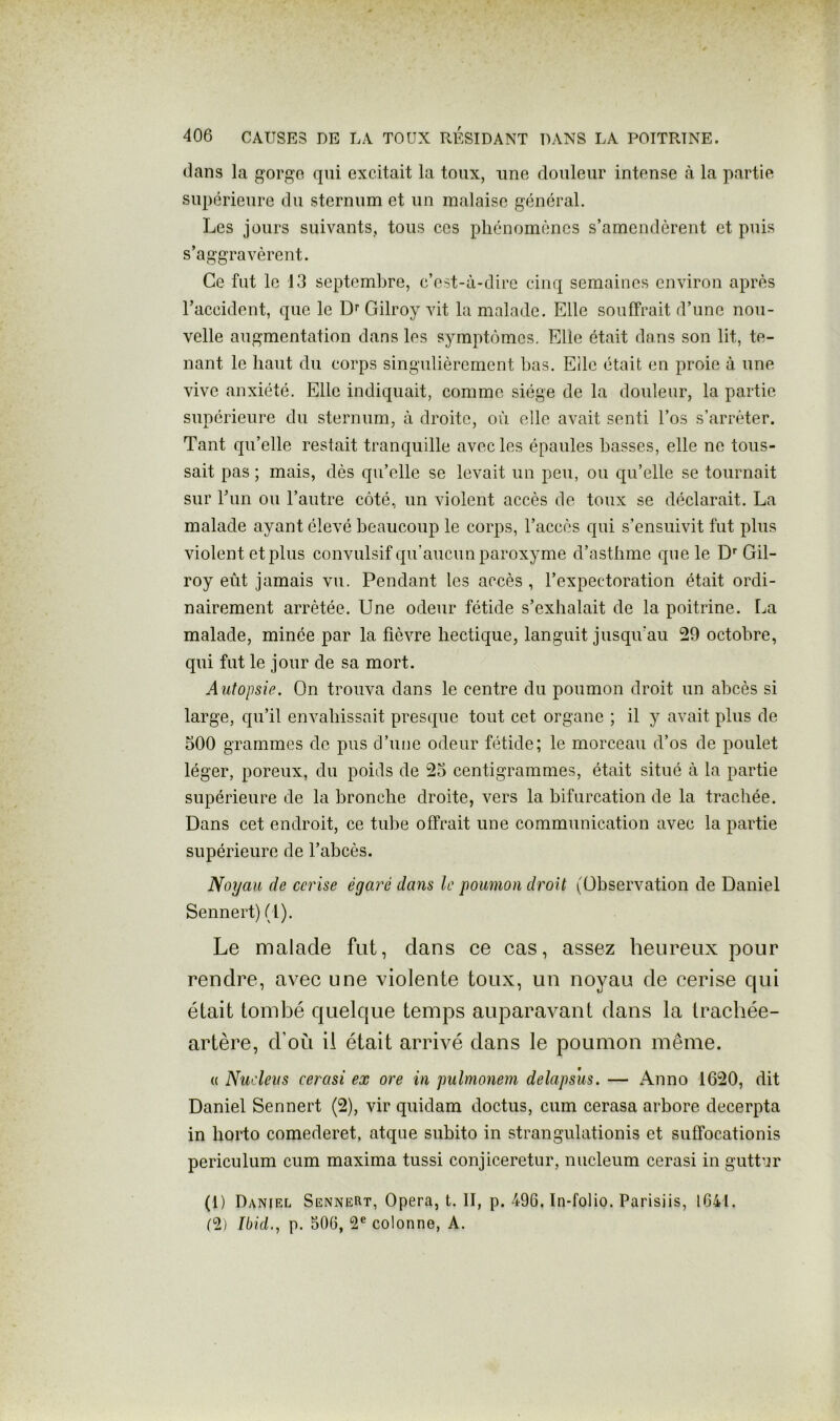 dans la gorgo qui excitait la toux, une douleur intense à la partie supérieure du sternum et un malaise général. Les jours suivants, tous ces phénomènes s’amendèrent et puis s’aggravèrent. Ce fut le 13 septembre, c’est-à-dire cinq semaines environ après l’accident, que le Df Gilroy vit la malade. Elle souffrait d’une nou- velle augmentation dans les symptômes. Elle était dans son lit, te- nant le haut du corps singulièrement bas. Elle était en proie à une vive anxiété. Elle indiquait, comme siège de la douleur, la partie supérieure du sternum, à droite, où elle avait senti l’os s’arrêter. Tant qu’elle restait tranquille avec les épaules basses, elle ne tous- sait pas ; mais, dès qu’elle se levait un peu, ou qu’elle se tournait sur run ou l’autre côté, un violent accès de toux se déclarait. La malade ayant élevé beaucoup le corps, l’accès qui s’ensuivit fut plus violent et plus convulsif qu’aucun paroxyme d’asthme que le D''Gil- roy eût jamais vu. Pendant les accès , l’expectoration était ordi- nairement arrêtée. Une odeur fétide s’exhalait de la poitrine. I^a malade, minée par la fièvre hectique, languit jusqu’au 29 octobre, qui fut le jour de sa mort. Autopsie. On trouva dans le centre du poumon droit un abcès si large, qu’il envahissait presque tout cet organe ; il y avait plus de 500 grammes de pus d’une odeur fétide; le morceau d’os de poulet léger, poreux, du poids de 25 centigrammes, était situé à la partie supérieure de la bronche droite, vers la bifurcation de la trachée. Dans cet endroit, ce tube offrait une communication avec la partie supérieure de l’abcès. Noyau de cerise égaré dans le poumon droit (Observation de Daniel Sennert) (1). Le malade fut, dans ce cas, assez heureux pour rendre, avec une violente toux, un noyau de cerise cpii était tombé quelque temps auparavant dans la trachée- artère, d’où il était arrivé dans le poumon même. (( Nudeus cerasi ex ore in pulmonem delapsus. — Anno 1620, dit Daniel Sennert (2), vir quidam doctus, cum cerasa arbore decerpta in borto comederet, atque subito in strangulationis et suffocationis periculum cum maxima tussi conjiceretur, nucleum cerasi in guttur (1) Daniel Sennert, Opéra, t. II, p. 496. In-folio. Parisiis, 1641. I2) Ibid.^ p. 506, 2® colonne, A.