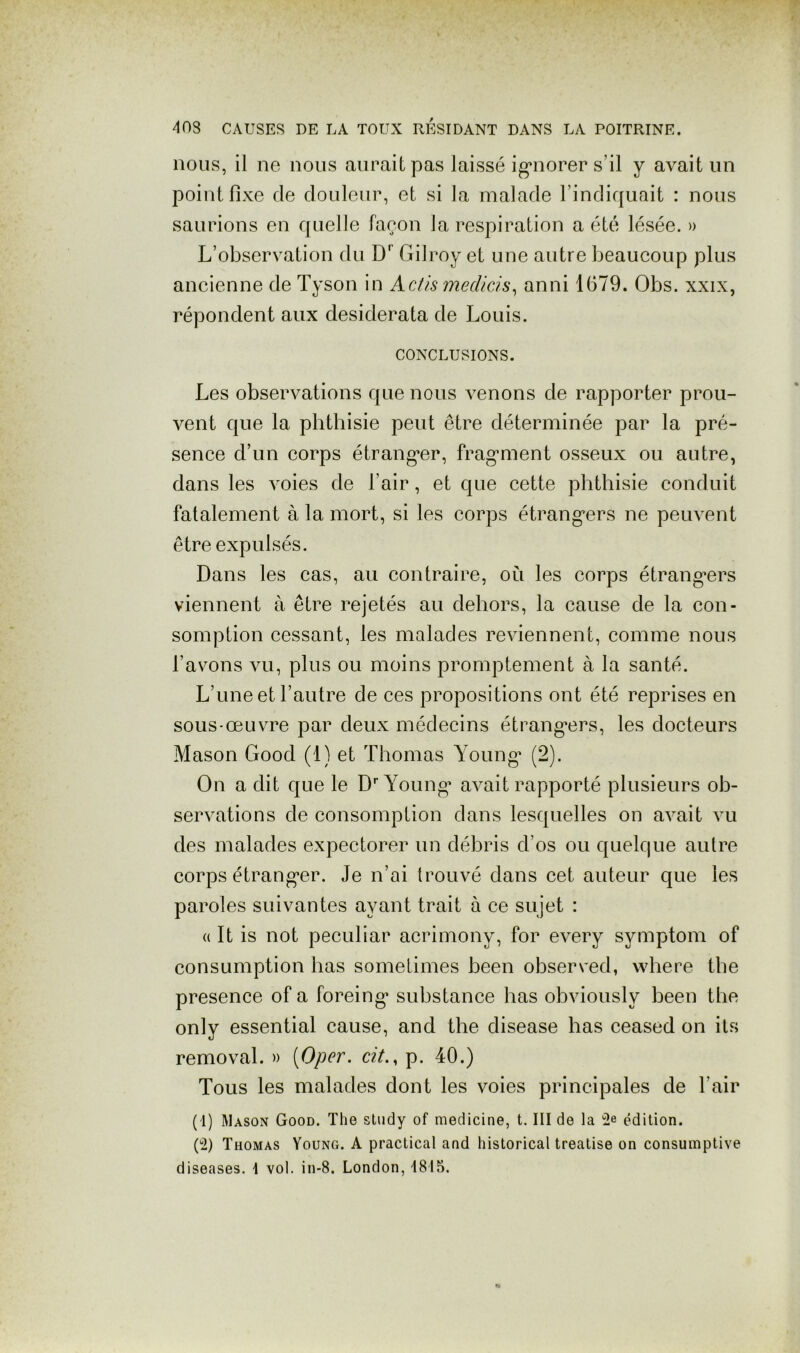 nous, il ne nous aurait pas laissé igaiorer s’il y avait un point fixe de douleur, et si la malade l’indiquait : nous saurions en quelle faeon la respiration a été lésée. » L’observation du D' Gilroy et une autre beaucoup plus ancienne de Tyson in Actis mecUds^ anni 1679. Obs. xxix, répondent aux desiderata de Louis. CONCLUSIONS. Les observations que nous venons de rapporter prou- vent que la phthisie peut être déterminée par la pré- sence d’un corps étrangler, frag*ment osseux ou autre, dans les voies de l’air, et que cette phthisie conduit fatalement à la mort, si les corps étrang’ers ne peuvent être expulsés. Dans les cas, au contraire, où les corps étrang*ers viennent à être rejetés au dehors, la cause de la con- somption cessant, les malades reviennent, comme nous l’avons vu, plus ou moins promptement à la santé. L’une et l’autre de ces propositions ont été reprises en sous-œuvre par deux médecins étrang’ers, les docteurs Mason Good (1) et Thomas Young’ (2). On a dit que le D'’Young^ avait rapporté plusieurs ob- servations de consomption dans lesquelles on avait vu des malades expectorer un débris d’os ou quelque autre corps étrang’er. Je n’ai trouvé dans cet auteur que les paroles suivantes ayant trait à ce sujet : (( It is not peculiar acrimony, for every symptom of consLimption bas somelimes been observed, wbere tbe presence of a forcing* substance bas obviously been tbe only essential cause, and tbe disease bas ceased on its removal. » [Oper. dt., p. 40.) Tous les malades dont les voies principales de l’air (1) Mason Good. The sludy of medicine, t. III de la 2e édition. (2) Thomas Young. A practical and historical treatise on consumptive diseases. 1 vol. in-8. London, 1815.