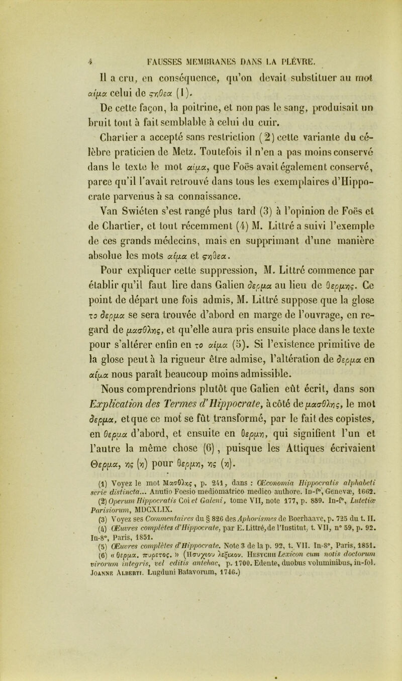 Il a cru, eu conséquence, qu’on devait substituer au mot af/xa celui de çTjOea ( 1 ). De cette façon, la poitrine, et non pas le sang, produisait un bruit tout à fait semblable a celui du cuir. Cbarlier a accepté sans restriction (2) cette variante du cé- lèbre praticien de Metz. Toutefois il n’en a pas moins conservé dans le texte le mot que Foës avait également conservé, parce qu’il l’avait retrouvé dans tous les exemplaires d’Hippo- crate parvenus à sa connaissance. Van Swiéten s’est rangé plus tard (3) à l’opinion de Foës et de Chartier, et tout récemment (4) M. Littré a suivi l’exemple de ces grands médecins, mais en supprimant d’une manière absolue les mots ai[xa. et g-n^eoc. Pour expliquer (îette suppression, M. Littré commence par établir qu’il faut lire dans Galien au lieu de Ce point de départ une fois admis, M. Littré suppose que la glose T5 se sera trouvée d’abord en marge de l’ouvrage, en re- gard de ixadOlnç, et qu’elle aura pris ensuite place dans le texte pour s’altérer enfin en zo aii^a (5). Si l’existence primitive de la glose peut à la rigueur être admise, l’altération de dzp^cx. en aip.oL nous paraît beaucoup moins admissible. Nous comprendrions plutôt que Galien eût écrit, dans son Explication des Termes d'Hippocrate, à côté depiaaOlriç, le mol âsppa, et que ce mot se fût transformé, par le fait des copistes, en Oepua d’abord, et ensuite en ^spp'n, qui signifient l’un et l’autre la même chose (6), puisque les Attiques écrivaient Qeppa, ‘/}ç (>3) pour 'cç {‘dj- (1) Voyez le mot Ma<70)r}ç, p. 241, dans: OEconomia Hippocrafis alphabeU sérié distincta... Aiiutio Foesio mediomatrico medico aulhore. Genevæ, 1662. {^)OperumHij)pocratis Q,ç>\et Galeni, tome VII, note 177, p. 889. ln-f“, Lutetiœ Parisiorum, MÜGXLIX. (3) Voyez ses Commentaires du § 826 des Aphorismes de Boerhaave, p. 725 du t. II. (/») Œuvres complètes d’Hippocrate, par E. Littré, de l’Institut, t. VII, n“ 59, p. 92. In-8“, Paris, 1851. (5) Œuvres complètes d’Hippocrate. Note 3 de lap. 92, t. VIL In-8°, Paris, 1851. (6) « Gc^fxa. TTupSTOç. )) (Ho-uj^iou HesychII Lexî'con cutn notis doctorurn virorum integris, vel editis aniehac, p. 1700. Edente, duobus YOluminibiis, iii-fol. JoANNR Alderti. Lugduni Batavonim, 1746.)