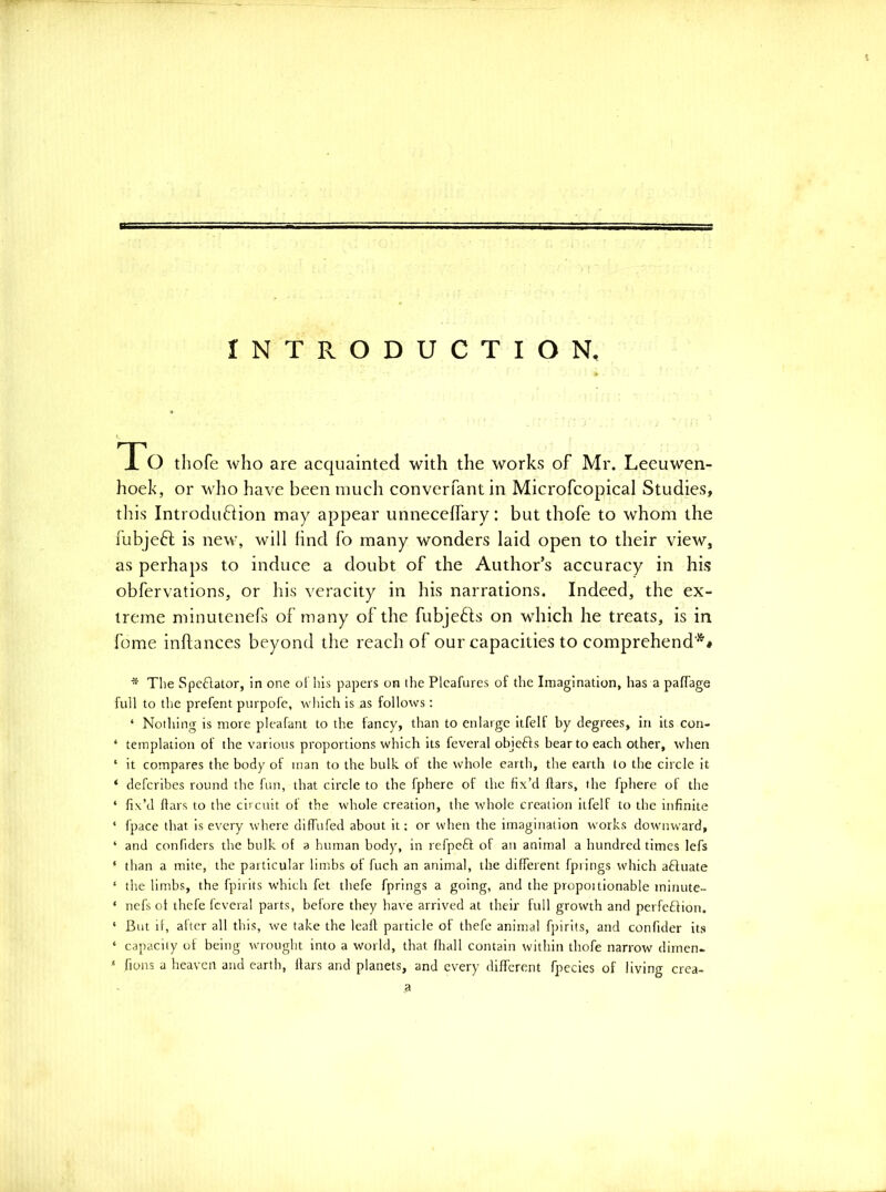 INTRODUCTION, To tliofe who are acquainted with the works of Mr. Leeuwen- hoek, or wlio have been much converfant in Microfcopical Studies, this Introdufiion may appear unneceffary: but thofe to whom the fubjeft is new, will lind fo many wonders laid open to their view, as perhaps to induce a doubt of the Author’s accuracy in his obfervations, or his veracity in his narrations. Indeed, the ex- treme minutenefs of many of the fubjefls on which he treats, is in fome inftances beyond the reach of our capacities to comprehend* ** * The Speftator, in one ol his papers on the Plcafures of the Imagination, has a pafTage full to the prefent purpofc, which is as follows; ‘ Nothing is more pleafant to the fancy, than to enlarge itfelt by degrees, in its con- ‘ templation of the various proportions which its feveral objefts bear to each other, when ‘ it compares the body of man to the bulk, of the whole earth, the earth to the circle it ‘ defcribes round the fun, that circle to the fphere of the fix’d ftars, the fphere of the ‘ fix’d flars to the circuit of the whole creation, the whole creation itfelf to the infinite ‘ fpace that is every where diffufed about it; or when the imagination works dowmward, ‘ and confiders the bulk of a human body, in refpeft of an animal a hundred times lefs ‘ than a mite, the particular limbs of fuch an animal, the different fpiings which afluate ‘ the limbs, the fpirits which fet thefe fprings a going, and the proportionable minute- ‘ nefs of thefe feveral parts, before they have arrived at their full growth and perfeffion. ‘ But if, after all this, we take the leaf! particle of thefe animal fpirits, and confider its ‘ capacity of being wrought into a world, that fhall contain within thofe narrow dimen- ‘ fions a heaven and earth, liars and planets, and every different fpecies of living crea- a