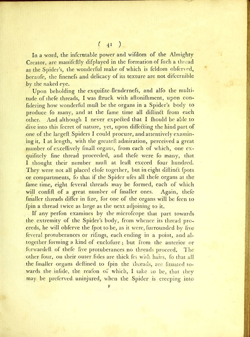 In a word, the infcratable power and wifdom of the Almighty Creator, are manifeftiy difplayed in the formation of fuch a thread as the Spider’s, the wonderful make of which is feldom obferved, becaufe, the finenefs and delicacy of its texture are not difcernible by the naked eye. Upon beholding the exquifite flendernefs, and alfo the multi- tude of thefe threads, I was flruck with aflonilliment, upon con- fidering how wonderful mull be the organs in a Spider’s body to produce fo many, and at the fame time all dillinft from each other. And although I never expeded that I Ihould be able to dive into this fecret of nature, yet, upon dilfefting the hind part of one of the largcft Spiders I could procure, and attentively examin- ing it, I at length, with the greatell admiration, perceived a great number of excelTively frnall organs, from each of which, one ex- quifitely fine thread proceeded, and thefe were fo many, that I thought their number mull at leaft exceed four hundred. They were not all placed clofe together, but in eight dillinft fpots or compartments, fo that if the Spider ufes all thefe organs at the fame time, eight feveral threads may be formed, each of which will confill of a great number of fmaller ones. Again, thefe fmaller threads differ in fize, for one of the organs will be feen to fpin a thread twice as large as the next adjoining to it. If any perfon examines by the microfeope that part towards the extremity of the Spider’s body, from whence its thread pro- ceeds, he will obferve the fpot to be, as it v/ere, furrounded by five feveral protuberances or rifings, each ending in a point, and al- together forming a kind of enclofure ; but from the anterior or forwarded of thefe five protuberances no threads proceed. The other four, on their outer fides are thick fet with hairs, fo that all the fmaller organs dedined to fpin the threads, are fituated to- wards the infide, the reafon of which, I take to be, tliat thev may be preferved uninjured, when the Spider is creeping into F