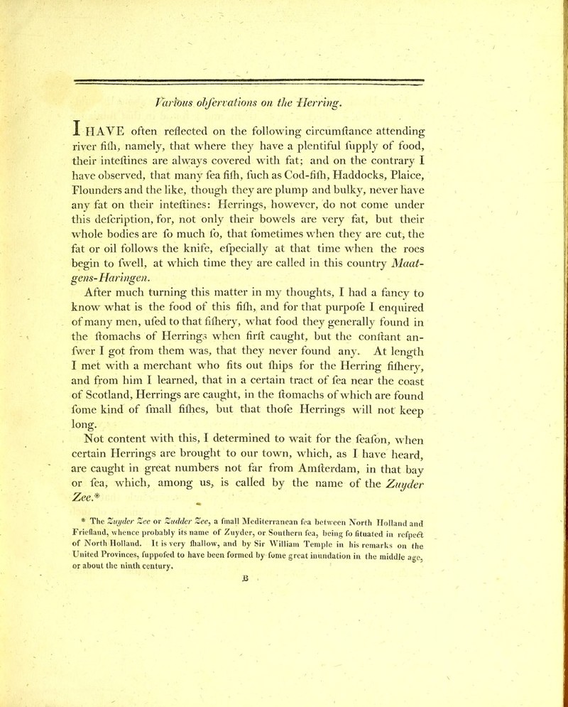 Paribus obfervations on the Herring. I HAVE often reflected on the following circumftance attending river fith, namely, that where they have a plentiful fupply of food, their inteftines are always covered with fat; and on the contrary I have observed, that many fea fifh, fuch as Cod-fith, Haddocks, Plaice, Flounders and the like, though they are plump and bulky, never have any fat on their inteftines: Herrings, however, do not come under this defcription, for, not only their bowels are very fat, but their whole bodies are fo much fo, that fometimes when they are cut, the fat or oil follows the knife, efpecially at that time when the roes begin to fwell, at which time they are called in this country Maat- gens- Haringen. After much turning this matter in my thoughts, I had a fancy to know what is the food of this fifh, and for that purpofe I enquired of many men, ufed to that fifhery, what food they generally found in the ftomachs of Herrings when firft caught, but the conftant an- fwer I got from them was, that they never found any.. At length I met with a merchant who fits out ftiips for the Herring fiflhery, and from him I learned, that in a certain tract of fea near the coast of Scotland, Herrings are caught, in the ftomachs of which are found fome kind of fmall fifties, but that thofe Herrings will not keep long- Not content with this, I determined to wait for the feafon, when certain Herrings are brought to our town, which, as I have heard, are caught in great numbers not far from Amfterdam, in that bay or fea, which, among us, is called by the name of the Zuyder Zee* * The Zuyder Zee or Zudder Zee, a fmall Mediterranean fea between North Holland and Friefiand, whence probably its name of Zuyder, or Southern fea, being fo fituated in refpedt of North Holland. It is very lhallow, and by Sir William Temple in his remarks on the United Provinces, fuppofed to have been formed by fome great inundation in the middle age, or about the ninth century.