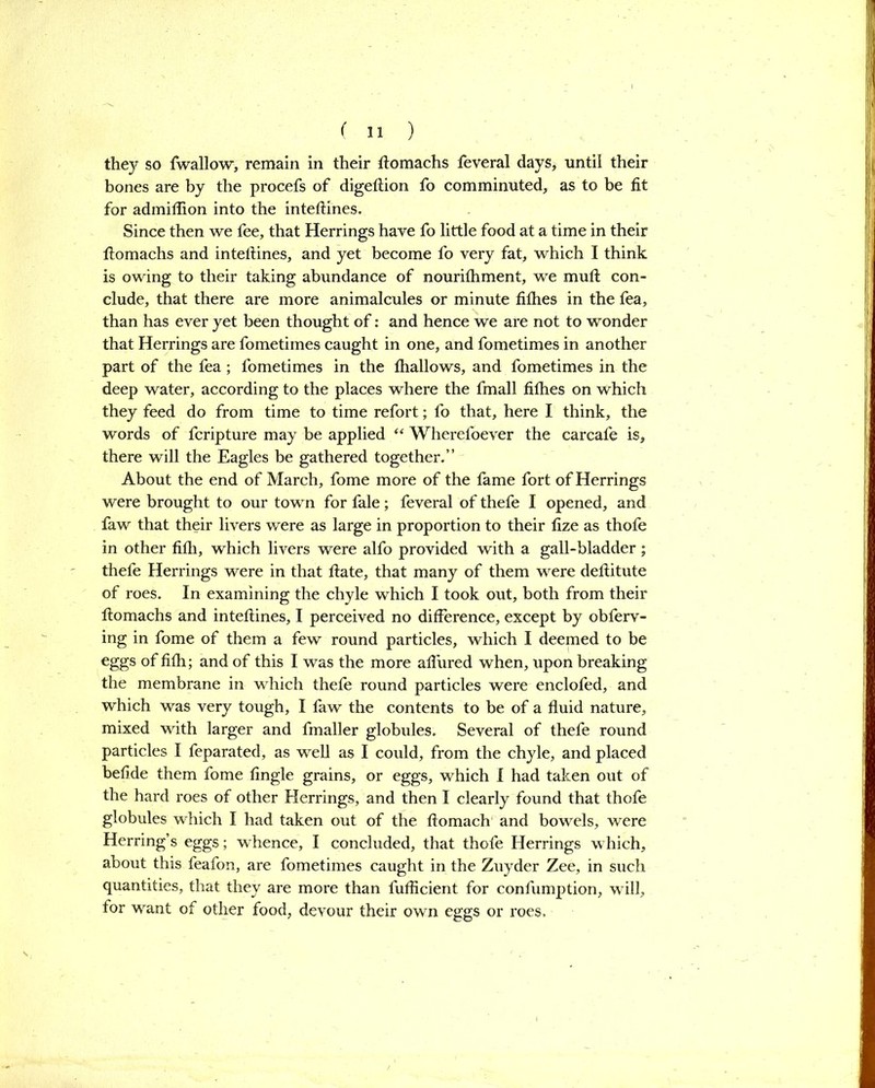 they so fwallow, remain in their ftomachs feveral days, until their bones are by the procefs of digeftion fo comminuted, as to be fit for admiflion into the inteftines. Since then we fee, that Herrings have fo little food at a time in their ftomachs and inteftines, and yet become fo very fat, which I think is owing to their taking abundance of nourithment, we muft con- clude, that there are more animalcules or minute fifties in the fea, than has ever yet been thought of: and hence we are not to wonder that Herrings are fometimes caught in one, and fometimes in another part of the fea; fometimes in the fhallows, and fometimes in the deep water, according to the places where the fmall fifties on which they feed do from time to time refort; fo that, here I think, the words of fcripture may be applied “ Wheretoever the carcafe is, there will the Eagles be gathered together.” About the end of March, fome more of the fame fort of Herrings were brought to our town for fale; feveral of thefe I opened, and faw that their livers were as large in proportion to their fize as thofe in other fifli, which livers were alfo provided with a gall-bladder ; thefe Herrings were in that ftate, that many of them were deftitute of roes. In examining the chyle which I took out, both from their ftomachs and inteftines, I perceived no difference, except by obferv- ing in fome of them a few round particles, which I deemed to be eggs of fifti; and of this I was the more allured when, upon breaking the membrane in which thefe round particles were enclofed, and which was very tough, I faw the contents to be of a fluid nature, mixed with larger and fmaller globules. Several of thefe round particles I feparated, as well as I could, from the chyle, and placed befide them fome fingle grains, or eggs, which I had taken out of the hard roes of other Herrings, and then I clearly found that thofe globules which I had taken out of the ftomach and bowels, were Herring’s eggs; whence, I concluded, that thofe Herrings which, about this feafon, are fometimes caught in the Zuyder Zee, in such quantities, that they are more than fuflicient for confumption, will, for want of other food, devour their own eggs or roes.