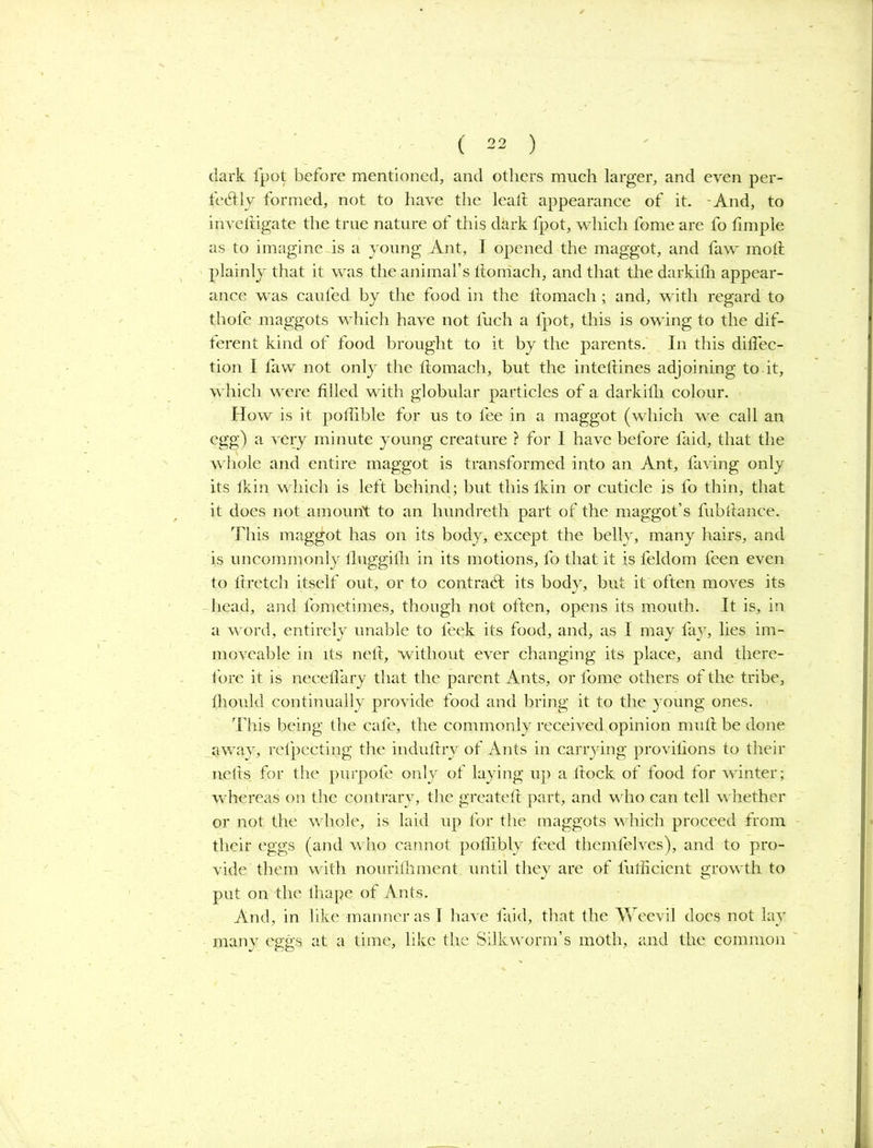 dark fpot before mentioned, and others much larger, and even per- fectly formed, not to have the lealt appearance of it. -And, to investigate the true nature of this dark fpot, which fome are fo Simple as to imagine is a young Ant, I opened the maggot, and faw molt plainly that it was the animal’s ltomach, and that the darkilh appear- ance was caufed by the food in the ltomach; and, with regard to thofe maggots which have not fuch a fpot, this is owing to the dif- ferent kind of food brought to it by the parents. In this diflec- tion I faw not only the ltomach, but the inteltines adjoining to it, which were filled with globular particles of a darkilh colour. How is it pofiible for us to fee in a maggot (which we call an egg) a very minute young creature ? for I have before faid, that the whole and entire maggot is transformed into an Ant, faving only its lkin which is left behind; but this Ikin or cuticle is fo thin, that it does not amount to an hundreth part of the maggot’s fubfiance. This maggot has on its body, except the belly, many hairs, and is uncommonly lluggilh in its motions, fo that it is feldom feen even to ftretch itself out, or to contract its body, but it often moves its head, and fometimes, though not often, opens its mouth. It is, in a word, entirely unable to leek its food, and, as I may fay, lies im- moveable in its neft, without ever changing its place, and there- fore it is neceflary that the parent Ants, or fome others of the tribe, fhould continually provide food and bring it to the young ones. This being the cafe, the commonly received opinion mull be done away, relpecting the indufiry of Ants in carrying provilions to their nelts for the purpofe only of laying up a fiock of food for winter; whereas on the contrary, the greatell part, and who can tell w hether or not the w hole, is laid up for the maggots which proceed from their eggs (and w ho cannot poflibly feed themfelves), and to pro- vide them with nourilhment until they are of lulficient growdh to put on the lhape of Ants. And, in like manner as I have faid, that the Weevil docs not lay many eggs at a time, like the Silkworm’s moth, and the common