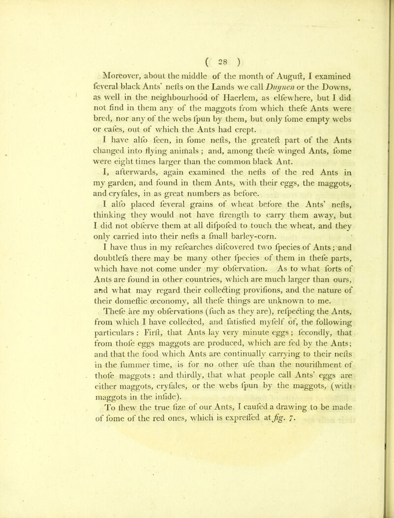 Moreover, about the middle of the month of Auguft, I examined feveral black Ants’ nefts on the Lands we call Duynen or the Downs, as well in the neighbourhood of Haerlem, as elfewhere, but I did not find in them any of the maggots from which thefe Ants were bred, nor any of the webs lpun by them, but only fome empty webs or cafes, out of which the Ants had crept. I have alfo feen, in fome nefts, the greateft part of the Ants changed into flying aniifrals ; and, among thefe winged Ants, fome were eight times larger than the common black Ant. I, afterwards, again examined the nefts of the red Ants in my garden, and found in them Ants, with their eggs, the maggots, and cryfales, in as great numbers as before. I alfo placed feveral grains of wheat before the Ants’ nefts, thinking they would not have ftrength to carry them away, but I did not obferve them at all difpofed to touch the wheat, and they only carried into their nefts a fmall barley-corn. I have thus in my refearches difcovered two fpecies of Ants; and doubtlefs there may be many other fpecies of them in thefe parts, which have not come under my obfervation. As to what forts of Ants are found in other countries, which are much larger than ours, and what may regard their collecting provifions, and the nature of their domeftic oeconomy, all thefe things are unknown to me. Theft; are my obfervations (fuch as they are), relpeCting the Ants, from which I have collected, and fatisfied myfelf of, the following particulars : Firft, that Ants lay very minute eggs ; fecondly, that from thofe eggs maggots are produced, which are fed by the Ants; and that the food which Ants are continually carrying to their nefts in the fummer time, is for no other ufe than the nouriftiment of thofe maggots : and thirdly, that what people call Ants’ eggs are either maggots, cryfales, or the webs lpun by the maggots, (with maggots in the infide). To fliew the true fize of our Ants, I caufed a drawing to be made of fome of the red ones, which is exprefled at fg. 7.