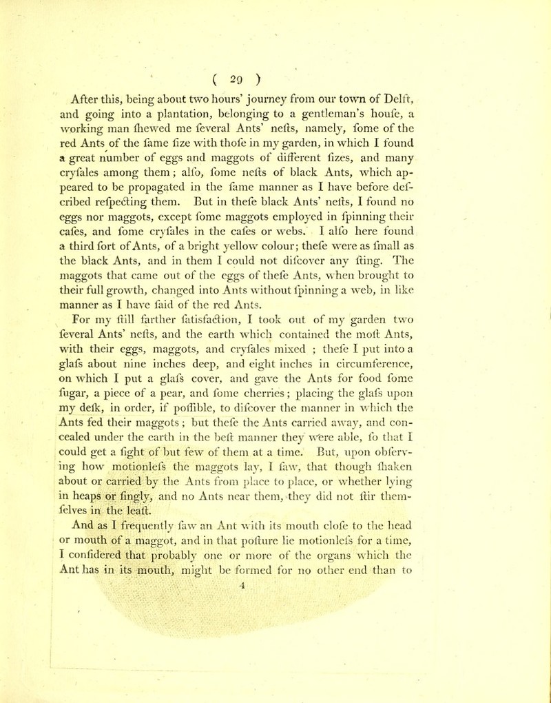 After this, being about two hours’ journey from our town of Delft, and going into a plantation, belonging to a gentleman’s houfe, a working man fhewed me feveral Ants’ nefts, namely, fome of the red Ants of the fame fize with thofe in my garden, in which I found a great number of eggs and maggots of different fizes, and many cryfales among them; alfo, fome nefls of black Ants, which ap- peared to be propagated in the fame manner as I have before def- cribed refpe6ting them. But in thefe black Ants’ neils, I found no eggs nor maggots, except fome maggots employed in fpinning their cafes, and fome cryfales in the cafes or webs. I alfb here found a third fort of Ants, of a bright yellow colour; thefe were as fmall as the black Ants, and in them I could not difcover any ding. The maggots that came out of the eggs of thefe Ants, when brought to their full growth, changed into Ants without fpinning a web, in like manner as I have faid of the red Ants. For my hill farther fatisfatdion, I took out of my garden two feveral Ants’ nefls, and the earth which contained the mofl Ants, with their eggs, maggots, and cryfales mixed ; thefe I put into a glafs about nine inches deep, and eight inches in circumference, on which I put a glafs cover, and gave the Ants for food fome fugar, a piece of a pear, and fome cherries; placing the glafs upon my defk, in order, if poffible, to difcover the manner in which the Ants fed their maggots ; but thefe the Ants carried away, and con- cealed under the earth in the bell manner they were able, fo that I could get a light of but few of them at a time. But, upon obferv- ing how motionlefs the maggots lay, I faw, that though fhaken about or carried by the Ants from place to place, or whether lying in heaps or fingly, and no Ants near them, they did not flir them- felves in the leaf!. And as I frequently faw an Ant with its mouth clofe to the head or mouth of a maggot, and in that pofture lie motionlefs for a time, I confidered that probably one or more of the organs which the Ant has in its mouth, might be formed for no other end than to 4