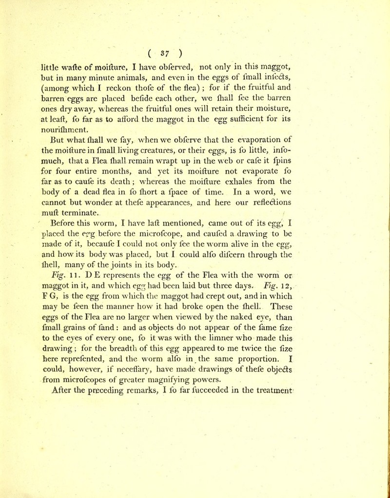 little wafte of moifture, I have obferved, not only in this maggot, hut in many minute animals, and even in the eggs of fmall infects, (among which I reckon thofe of the flea) ; For if the fruitful and barren eggs are placed befide each other, we fliall fee the barren ones dry away, whereas the fruitful ones will retain their moisture, at leaft, fo far as to afford the maggot in the egg sufficient for its nourifhment. But what fliall we fay, when we obferve that the evaporation of the moifture in fmall living creatures, or their eggs, is fo little, info- much, that a Flea fliall remain wrapt up in the web or cafe it fpins for four entire months, and yet its moifture not evaporate fo far as to caufe its death; whereas the moifture exhales from the body of a dead flea in fo fliort a fpace of time. In a word, we cannot but wonder at thefe appearances, and here our reflexions muft terminate. Before this worm, I have laft mentioned, came out of its egg, I placed the erg before the microfcope, and caufed a drawing to be made of it, becaufe I could not only fee the worm alive in the egg, and how its body was placed, but I could alfo difcern through the Ihell, many of the joints in its body. Fig. 11. DE represents the egg of the Flea wflth the worm or maggot in it, and which egg had been laid but three days. Fig. 12, F G, is the egg from which the maggot had crept out, and in which may be feen the manner how it had broke open the ftiell. These eggs of the Flea are no larger when viewed by the naked eye, than fmall grains of fand : and as objects do not appear of the fame fize to the eyes of every one, fo it was with the limner who made this drawing ; for the breadth of this egg appeared to me twice the fize here reprefented, and the worm alfo in the same proportion. I could, however, if neceffary, have made drawings of thefe objeXs from microfcopes of greater magnifying powers. After the preceding remarks, I fo far fucceeded in the treatment