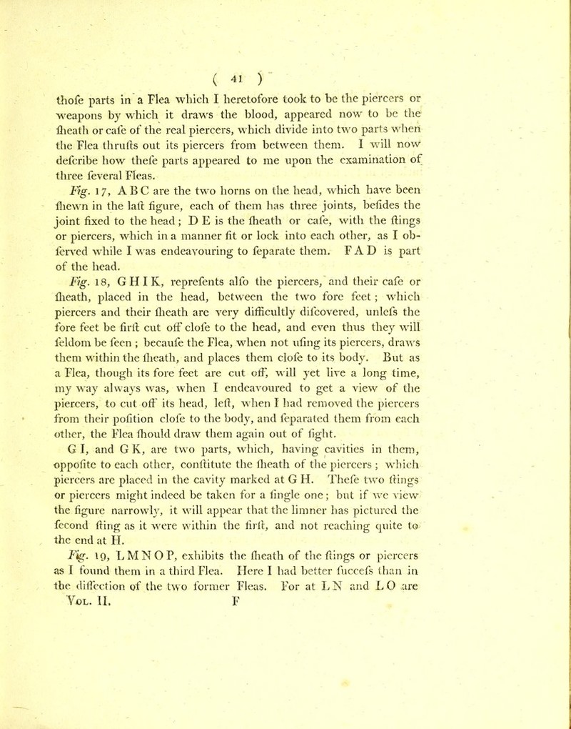 thofe parts in a Flea which I heretofore took to be the piercers or weapons by which it draws the blood, appeared now to be the flieath or cafe of the real piercers, which divide into two parts when the Flea thrufts out its piercers from between them. I will now defcribe how thefe parts appeared to me upon the examination of three feveral Fleas. Fig. 17, ABC are the two horns on the head, which have been fhewn in the laft figure, each of them has three joints, betides the joint fixed to the head; D E is the Iheath or cafe, with the ttings or piercers, which in a manner fit or lock into each other, as I ob- ferved while I was endeavouring to feparate them. F A D is part of the head. Fig. 18, GHIK, reprefents alfo the piercers, and their cafe or flieath, placed in the head, between the two fore feet; which piercers and their flieath are very difficultly difcovered, unlefs the fore feet be firft cut off clofe to the head, and even thus they will feldom be feen ; becaufe the Flea, when not ufing its piercers, draws them within the flieath, and places them clofe to its body. But as a Flea, though its fore feet are cut off, wull yet live a long time, my way always was, when I endeavoured to get a view of the piercers, to cut off its head, left, when I had removed the piercers from their pofition clofe to the body, and feparated them from each other, the Flea fhould draw them again out of fight. G I, and G K, are two parts, which, having cavities in them, oppofite to each other, conftitute the flieath of the piercers ; which piercers are placed in the cavity marked at G H. Thefe two flings or piercers might indeed be taken for a Angle one; but if we view the figure narrowly, it vfill appear that the limner has pictured the fecond fling as it were within the firft, and not reaching quite to the end at H. Fig. 19, LMNOP, exhibits the fheath of the flings or piercers as I found them in a third Flea. Here I had better fuccefs than in the diflection of the twTo former Fleas. For at L N and L G are Yol. II. F