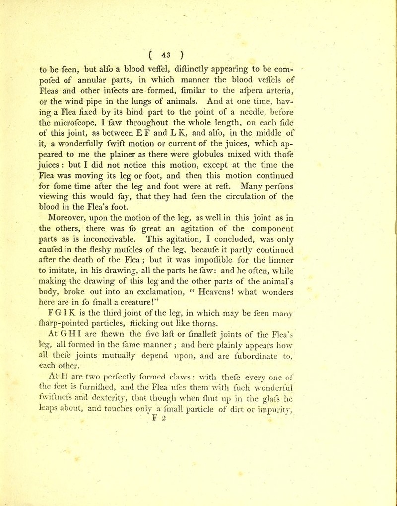 to be feen, but alfo a blood veflel, diftinctly appearing to be com- pofed of annular parts, in which manner the blood velTels of Fleas and other infects are formed, fimilar to the afpera arteria, or the wind pipe in the lungs of animals. And at one time, hav- ing a Flea fixed by its hind part to the point of a needle, before the microfcope, I faw throughout the whole length, on each fide of this joint, as between E F and L K, and alfo, in the middle of it, a wonderfully fwift motion or current of the juices, which ap- peared to me the plainer as there were globules mixed with thofe juices : but I did not notice this motion, except at the time the Flea was moving its leg or foot, and then this motion continued for fome time after the leg and foot were at reft. Many perfons viewing this would lay, that they had feen the circulation of the blood in the Flea’s foot. Moreover, upon the motion of the leg, as well in this joint as in the others, there was fo great an agitation of the component parts as is inconceivable. This agitation, I concluded, was only caufed in the fleshy mufcles of the leg, becaufe it partly continued after the death of the Flea; but it was impoflible. for the limner to imitate, in his drawing, all the parts he faw: and he often, while making the drawing of this leg and the other parts of the animal’s body, broke out into an exclamation, “ Heavens! what wonders here are in fo fmall a creature!” F G I K is the third joint of the leg, in which may be feen manv lharp-pointed particles, flicking out like thorns. At G HI are Ihewn the five laft or fmalleft joints of the Flea’s leg, all formed in the fame manner ; and here plainly appears how all thefe joints mutually depend upon, and are fubordinate to, each other. At H are two perfectly formed claws: with thefe every one of the feet is furniihed, and the Flea ufes them with fuch wonderful fwiftnefs and dexterity, that though when fliut up in the glafs he leaps about, and touches only a fmall particle of dirt or impurity. ” F 2