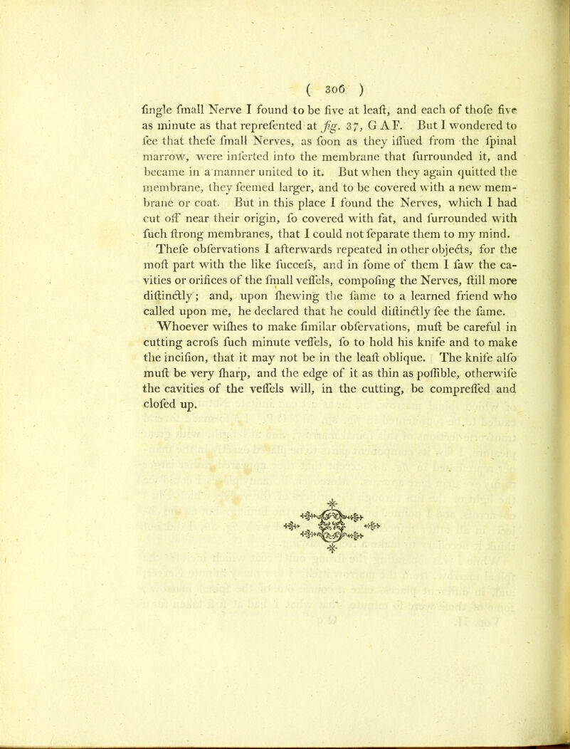 as minute as that reprefented at Jig. 37, G AF. But I wondered to fee that thefe fmall Nerves, as foon as they ifiued from the fpinal marrow, were inferted into the membrane that furrounded it, and became in a manner united to it. But when they again quitted the membrane, they feemed larger, and to be covered with a new mem- brane or coat. But in this place I found the Nerves, which I had cut off near their origin, fo covered with fat, and furrounded with fuch ftrong membranes, that I could not feparate them to my mind. Thefe obfervations I afterwards repeated in other objects, for the molt part with the like fuccefs, and in fome of them I faw the ca- vities or orifices of the fmall vefiels, compofing the Nerves, ftill more difiinctly; and, upon fhewing the fame to a learned friend who called upon me, he declared that he could difiindtly fee the fame. Whoever withes to make fimilar obfervations, mult be careful in cutting acrofs fuch minute vefiels, fo to hold his knife and to make the incifion, that it may not be in the leaft oblique. The knife alfo mult be very fharp, and the edge of it as thin as pofiible, otherwife the cavities of the vefiels will, in the cutting, be comprefled and clofed up.