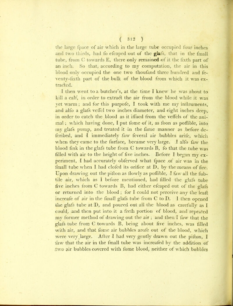 the large fpace of air which in the large tube occupied four inches and two thirds, had fo efcaped out of the glafs, that in the final 1 tube, from C towards E, there only remained of it the fixth part of an inch. So that, according to my computation, the air in this blood only occupied the one two thoufand three hundred and fe- venty-lixth part of the bulk of the blood from which it was ex- tracted. 1 then \vent to a butcher’s, at the time I knew he was about to kill a calf, in order to extract the air from the blood while it was yet warm ; and for this purpofe, I took with me my inftruments, and alfo a glafs vetTel two inches diameter, and eight inches deep, in order to catch the blood as it ifiiied from the veflels of the ani- mal ; which having done, I put fome of it, as foon as poflible, into my glafs pump, and treated it in the fame manner as before de- fcribed, and I immediately faw feveral air bubbles arife, which when they came to the furface, became very large. I alfo faw the blood link in the glafs tube from C tow ards B, fo that the tube was filled with air to the height of five inches. Before I began my ex- periment, I had accurately obferved what fpace of air was in the fmall tube when I had clofed its orifice at D, by the means of fire. Upon drawing out the pifion as flowly as poflible, I faw all the fub- tile air, which as I before mentioned, had filled the glafs tube five inches from C towards B, had either efcaped out of the glafs or returned into the blood; for I could not perceive any the leafl increafe of air in the fmall glafs tube from C to D. I then opened the glafs tube at D, and poured out all the blood as carefully as I could, and then put into it a frefh portion of blood, and repeated my former method of drawing out the air ; and then i faw that the glafs tube from C towards B, being about five inches, wras filled with air, and that fome air bubbles arofe out of the blood, wdiich were very large. After I had very gently drawn out the pifton, I law that the air in the fmall tube was increafed by the addition of two air bubbles covered with fome blood, neither of wdiich bubbles
