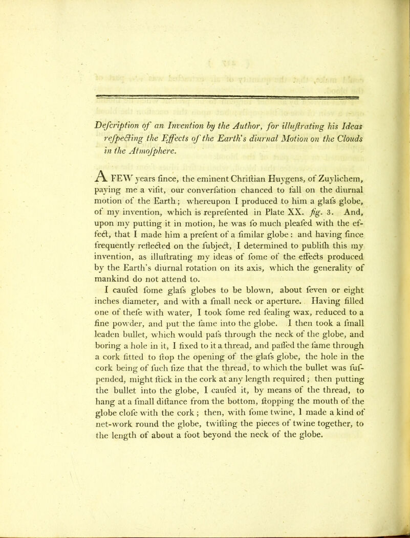 Defcripfion of an Invention by the Author, for illujlrating his Ideas refpeBing the Effects of the Earth's diurnal Motion on the Clouds in the Atmofphere. A FEW years fince, the eminent ChrilHan Huygens, of Zuylichem, paying me a vilit, our converfation chanced to fall on the diurnal motion of the Earth; whereupon I produced to him a glafs globe, of my invention, which is reprefented in Plate XX. fig. 3. And, upon my putting it in motion, he was fo much pleafed with the ef- fect, that I made him a prefent of a fimilar globe : and having fince frequently reflected on the fubjedf, I determined to publifh this my invention, as illullrating my ideas of fome of the effects produced by the Earth’s diurnal rotation on its axis, which the generality of mankind do not attend to. I caufed fome glafs globes to be blown, about feven or eight inches diameter, and with a fmall neck or aperture. Having filled one of thefe with water, I took fome red fealing wax, reduced to a fine powder, and put the fame into the globe. I then took a fmall leaden bullet, which would pals through the neck of the globe, and boring a hole in it, I fixed to it a thread, and palled the fame through a cork fitted to Hop the opening of the glafs globe, the hole in the cork being of fuch fize that the thread, to which the bullet was fuf- pended, might Hick in the cork at any length required ; then putting the bullet into the globe, I caufed it, by means of the thread, to hang at a fmall diftance from the bottom, Hopping the mouth of the globe clofe with the cork ; then, with fome twine, 1 made a kind of net-work round the globe, twilling the pieces of twine together, to the length of about a foot beyond the neck of the globe.