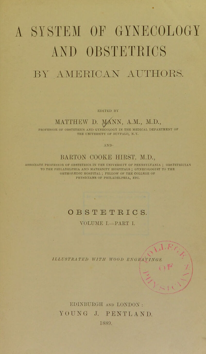 A SYSTEM OF GYNECOLOGY AND OBSTETRICS BY AMERICAN AUTHORS. EDITED BY MATTHEW D. ^jXNN, A.YE, M.D., PROFESSOR OF OBSTETRICS AND GYNECOLOGY IN THE MEDICAL DEPARTMENT OF THE UNIVERSITY OF BUFFALO, N.Y. AND- BARTON COOKE HIRST, M.D., ASSOCIATE PROFESSOR OF OBSTETRICS IN THE UNIVERSITY OF PENNSYLVANIA ; OBSTETRICIAN TO THE PHILADELPHIA AND MATERNITY HOSPITALS J GYNECOLOGIST TO THE ORTHOPAEDIC HOSPITAL ; FELLOW OF THE COLLEGE OF PHYSICIANS OF PHILADELPHIA, ETC. OBSTETRICS. VOLUME I.—PART I. ILLUSTRATED WITH EDINBURGH and LONDON : YOUNG J. PENT LAND. 1889.