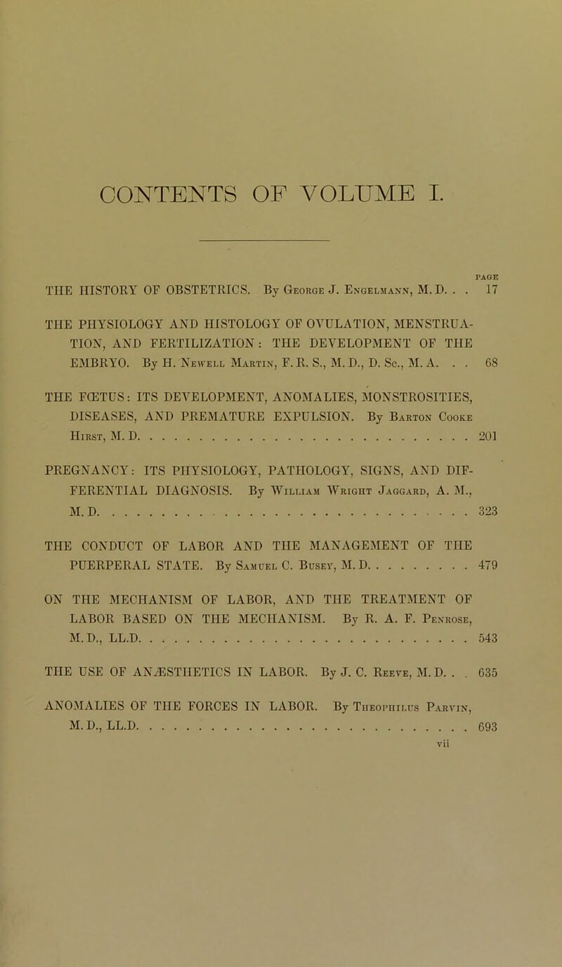 CONTENTS OF VOLUME I. PAGE THE HISTORY OF OBSTETRICS. By George J. Engelmann, M. D. . . 17 THE PHYSIOLOGY AND HISTOLOGY OF OVULATION, MENSTRUA- TION, AND FERTILIZATION: THE DEVELOPMENT OF THE EMBRYO. By H. Newell Martin, F. R. S., M. D., D. Sc., M. A. . . 68 THE FCETUS: ITS DEVELOPMENT, ANOMALIES, MONSTROSITIES, DISEASES, AND PREMATURE EXPULSION. By Barton Cooke Hirst, M. D 201 PREGNANCY: ITS PHYSIOLOGY, PATHOLOGY, SIGNS, AND DIF- FERENTIAL DIAGNOSIS. By William Wright Jaggard, A. M., M. D 323 THE CONDUCT OF LABOR AND THE MANAGEMENT OF THE PUERPERAL STATE. By Samuel C. Busev, M. D 479 ON THE MECHANISM OF LABOR, AND THE TREATMENT OF LABOR BASED ON THE MECHANISM. By R. A. F. Penrose, M.D., LL.D 543 THE USE OF ANESTHETICS IN LABOR. By J. C. Reeve, M. D. . . 635 ANOMALIES OF THE FORCES IN LABOR. By Theophilus Parvin,