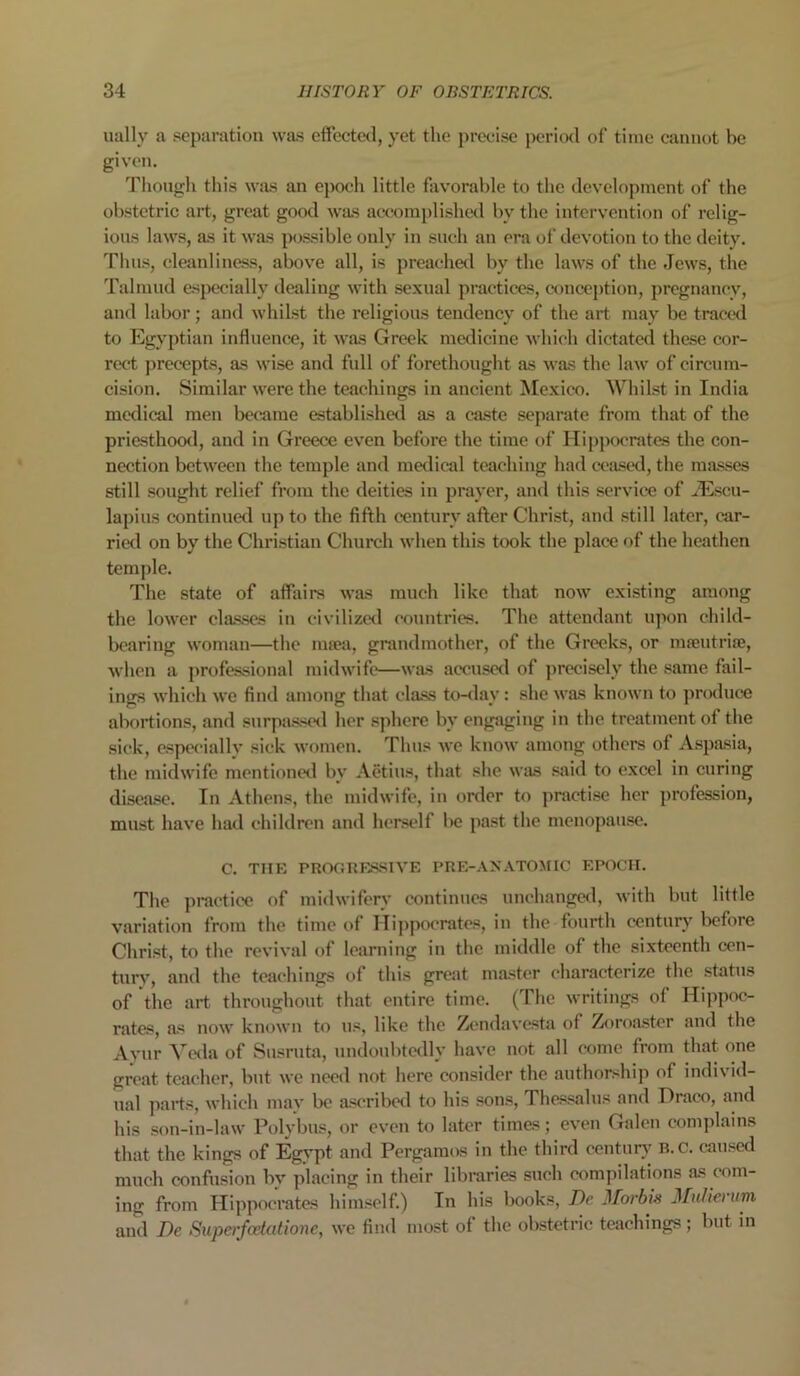 ually a separation was effected, yet the precise period of time cannot be given. Though this was an epoch little favorable to the development of the obstetric art, great good was accomplished bv the intervention of relig- ious laws, as it was possible only in such an era of devotion to the deity. Thus, cleanliness, above all, is preached by the laws of the Jews, the Talmud especially dealing with sexual practices, conception, pregnancy, and labor; and whilst the religious tendency of the art may be traced to Egyptian influence, it was Greek medicine which dictated these cor- rect precepts, as wise and full of forethought as was the law of circum- cision. Similar were the teachings in ancient Mexico. Whilst in India medical men became established as a caste separate from that of the priesthood, and in Greece even before the time of Hippocrates the con- nection between the temple and medical teaching had ceased, the masses still sought relief from the deities in prayer, and this service of iEscu- lapius continued up to the fifth century after Christ, and still later, car- ried on by the Christian Church when this took the place of the heathen temple. The state of affairs was much like that now existing among the lower classes in civilized countries. The attendant upon child- bearing woman—the msea, grandmother, of the Greeks, or mseutrise, when a professional midwife—was accused of precisely the same fail- ings which we find among that class to-dav: she was known to produce abortions, and surpassed her sphere by engaging in the treatment of the sick, especially sick women. Thus we know among others of Aspasia, the midwife mentioned by Aetius, that she was said to excel in curing disease. In Athens, the midwife, in order to practise her profession, must have had children and herself be past the menopause. C. THE PROGRESSIVE PRE-AN ATOMIC EPOCH. The practice of midwifery continues unchanged, with but little variation from the time of Hippocrates, in the fourth century before Christ, to the revival of learning in the middle of the sixteenth cen- tury, and the teachings of this great master characterize the status of the art throughout that entire time. (The writings of Hippoc- rates, as now known to us, like the Zendavesta of Zoroaster and the Ayur Veda of Susruta, undoubtedly have not all come from that one great teacher, but we need not here consider the authorship of individ- ual parts, which may be ascribed to his sons, Thessalus and Draco, and his son-in-law Polybus, or even to later times; even Galen complains that the kings of Egypt and Pergamos in the third century R.c. caused much confusion by placing in their libraries such compilations as com- ing from Hippocrates himself.) In his books, De Morbis Millie) um and Ik Superfcetatione, we find most of the obstetric teachings; but in
