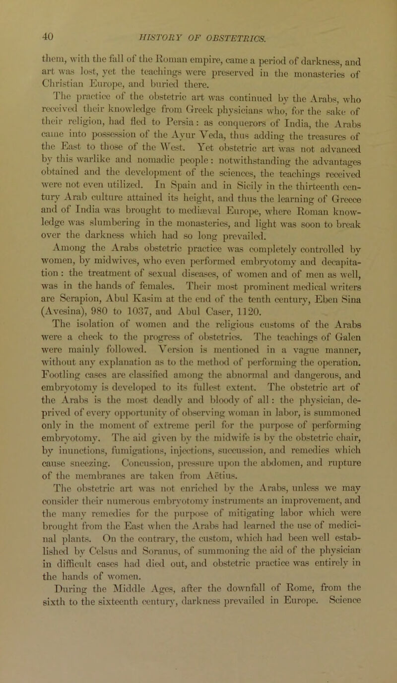 them, with the fall of the Roman empire, came a period of darkness and art was lost, yet the teachings were preserved in the monasteries of Christian Europe, and buried there. 1 lie practice of the obstetric art was continued bv the Arabs, who received their knowledge from Greek physicians who, for the sake of their religion, had fled to Persia: as conquerors of India, the Arabs came into possession of the Ayur Veda, thus adding the treasures of the East to those of the West. Yet obstetric art was not advanced by this warlike and nomadic people: notwithstanding the advantages obtained and the development of the sciences, the teachings received were not even utilized. In Spain and in Sicily in the thirteenth cen- tury Arab culture attained its height, and thus the learning of Greece and of India was brought to mediaeval Europe, where Roman know- ledge was slumbering in the monasteries, and light was soon to break over the darkness which had so long prevailed. Among the Arabs obstetric practice was completely controlled by women, by midwives, who even performed embryotomy and decapita- tion : the treatment of sexual diseases, of women and of men as well, was in the hands of females. Their most prominent medical writers are Serapion, Abul Kasim at the end of the tenth century, Ebcn Sina (Avesina), 980 to 1037, and Abul Caser, 1120. The isolation of women and the religious customs of the Arabs were a check to the progress of obstetrics. The teachings of Galen were mainly followed. Version is mentioned in a vague manner, without any explanation as to the method of performing the operation. Footling cases are classified among the abnormal and dangerous, and embryotomy is developed to its fullest extent. The obstetric art of the Arabs is the most deadly and bloody of all: the physician, de- prived of every opportunity of observing woman in labor, is summoned only in the moment of extreme peril for the purpose of performing embryotomy. The aid given by the midwife is by the obstetric chair, by inunctions, fumigations, injections, succussion, and remedies which cause sneezing. Concussion, pressure upon the abdomen, and rupture of the membranes are taken from Aetius. The obstetric art was not enriched by the Arabs, unless we may consider their numerous embryotomy instruments an improvement, and the many remedies for the purpose of mitigating labor which were brought from the East when the Arabs had learned the use of medici- nal plants. On the contrary, the custom, which had been well estab- lished by Celsus and Soranus, of summoning the aid of the physician in difficult cases had died out, and obstetric practice was entirely in the hands of women. During the Middle Ages, after the downfall of Rome, from the sixth to the sixteenth century, darkness prevailed in Europe. Science