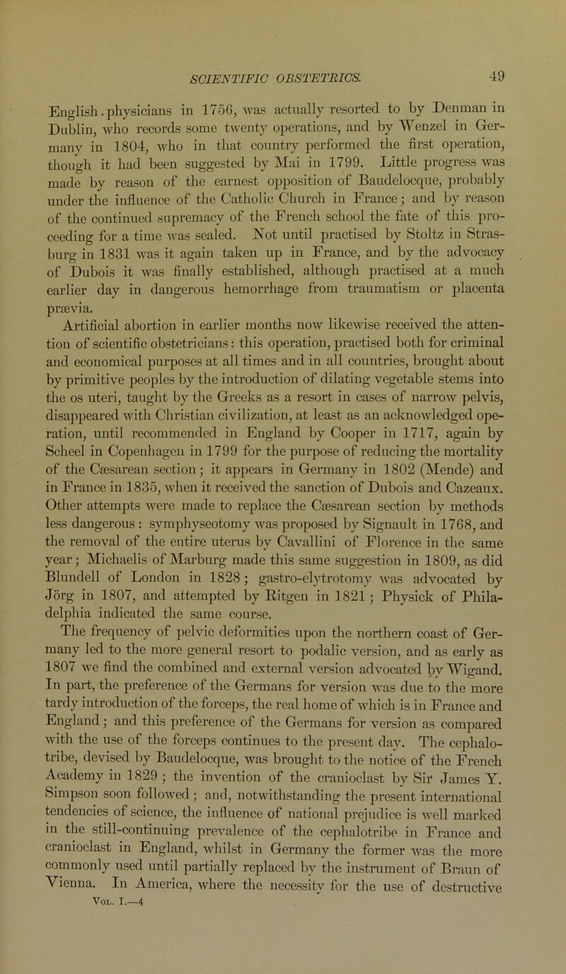 English. physicians in 175G, was actually resorted to by Denman in Dublin, who records some twenty operations, and by Wenzel in Ger- many in 1804, who in that country performed the first operation, though it had been suggested by Mai in 1799. Little progress was made by reason of the earnest opposition of Baudelocque, probably under the influence of the Catholic Church in France; and by reason of the continued supremacy of the French school the fate of this pro- ceeding for a time was sealed. Not until practised by Stoltz in Stras- burg in 1831 was it again taken up in France, and by the advocacy of Dubois it was finally established, although practised at a much earlier day in dangerous hemorrhage from traumatism or placenta praevia. Artificial abortion in earlier months now likewise received the atten- tion of scientific obstetricians: this operation, practised both for criminal and economical purposes at all times and in all countries, brought about by primitive peoples by the introduction of dilating vegetable stems into the os uteri, taught by the Greeks as a resort in cases of narrow pelvis, disappeared with Christian civilization, at least as an acknowledged ope- ration, until recommended in England by Cooper in 1717, again by Scheel in Copenhagen in 1799 for the purpose of reducing the mortality of the Caesarean section; it appears in Germany in 1802 (Mende) and in France in 1835, when it received the sanction of Dubois and Cazeaux. Other attempts were made to replace the Caesarean section by methods less dangerous : symphyseotomy was proposed by Signault in 1768, and the removal of the entire uterus by Cavallini of Florence in the same year; Michaelis of Marburg made this same suggestion in 1809, as did Blundell of London in 1828; gastro-elytrotomy was advocated by Jorg in 1807, and attempted by Bitgen in 1821 ; Physick of Phila- delphia indicated the same course. The frequency of pelvic deformities upon the northern coast of Ger- many led to the more general resort to podalic version, and as early as 1807 we find the combined and external version advocated bv Wigand. In part, the preference of the Germans for version was due to the more tardy introduction of the forceps, the real home of which is in France and England; and this preference of the Germans for version as compared with the use of the forceps continues to the present day. The ccphalo- tribe, devised by Baudelocque, was brought to the notice of the French Academy in 1829 ; the invention of the cranioclast by Sir James Y. Simpson soon followed ; and, notwithstanding the present international tendencies of science, the influence of national prejudice is well marked in the still-continuing prevalence of the cephalotribe in France and cranioclast in England, whilst in Germany the former was the more commonly used until partially replaced by the instrument of Braun of Vienna. In America, where the necessity for the use of destructive Vox., r.—4