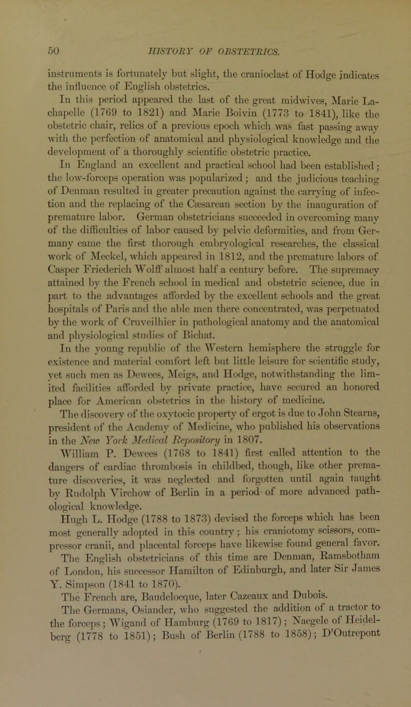 instruments is fortunately but slight, the cranioclast of Hodge indicates the influence of English obstetrics. In this period appeared the last of the great midwives, Marie La- chapelle (1769 to 1821) and Marie Boivin (1773 to 1841), like the obstetric chair, relics of a previous epoch which was fast passing away with the perfection of anatomical and physiological knowledge and the development of a thoroughly scientific obstetric practice. In England an excellent and practical school had been established; the low-forceps operation was popularized; and the judicious teaching of Denman resulted in greater precaution against the carrying of infec- tion and the replacing of the Caesarean section by the inauguration of premature labor. German obstetricians succeeded in overcoming many of the difficulties of labor caused by pelvic deformities, and from Ger- many came the first thorough embryological researches, the classical work of Meckel, which appeared in 1812, and the premature labors of Casper Friederieh Wolff almost half a century before. The supremacy attained by the French school in medical and obstetric science, due in part to the advantages afforded by the excellent schools and the great hospitals of Paris and the able men there concentrated, was perpetuated by the work of Cruveilhier in pathological anatomy and the anatomical and physiological studies of Bichat. In the young republic of the Western hemisphere the struggle for existence and material comfort left but little leisure for scientific study, vet such men as Dcwees, Meigs, and Hodge, notwithstanding the lim- ited facilities afforded bv private practice, have secured an honored place for American obstetrics in the history of medicine. The discovery of the oxytocic pro[>erty of ergot is due to John Stearns, president of the Academy of Medicine, who published his observations in the New York Medical Repository in 1807. William P. Dewces (1768 to 1841) first called attention to the dangers of cardiac thrombosis in childbed, though, like other prema- ture discoveries, it was neglected and forgotten until again taught by Rudolph Virchow of Berlin in a period of more advanced path- ological knowledge. Hugh L. Hodge (1788 to 1873) devised the forceps which has been most generally adopted in this country; his craniotomy scissors, com- pressor cranii, and placental forceps have likewise found general favor. The English obstetricians of this time are Denman, Ramsbotham of London, his successor Hamilton of Edinburgh, and later Sir James Y. Simpson (1841 to 1870). The French are, Baudelocque, later Cazcaux and Dubois. The Germans, Osiander, who suggested the addition of a tractor to the forceps; Wigand of Hamburg (1769 to 1817); Jsaegele of Heidel- berg (1778 to 1851); Bush of Berlin (1788 to 1858); D’Outrepont