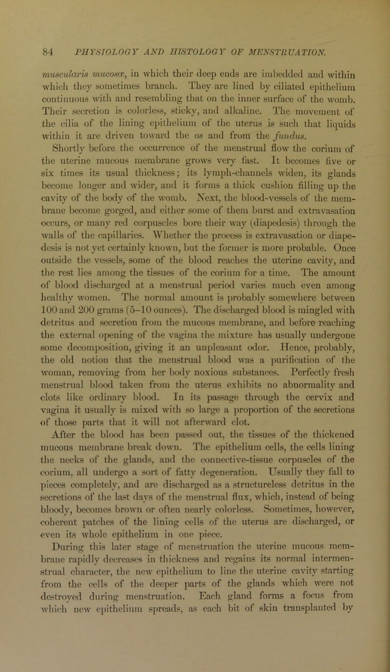 muscularis mucosa:, in which their deep ends are imbedded and within which they sometimes branch. They are lined by ciliated epithelium continuous with and resembling that on the inner surface of the womb. Their secretion is colorless, sticky, and alkaline. The movement of the cilia of the lining epithelium of the uterus is such that liquids within it are driven toward the os and from the fundus. Shortly before the occurrence of the menstrual flow the corium of the uterine mucous membrane grows very fast. It becomes live or six times its usual thickness; its lymph-channels widen, its glands become longer and wider, and it forms a thick cushion filling up the cavity of the body of the womb. Next, the blood-vessels of the mem- brane become gorged, and either some of them buret and extravasation occurs, or many red corpuscles bore their way (diapedesis) through the walls of the capillaries. Whether the process is extravasation or diape- desis is not yet certainly known, but the former is more probable. Once outside the vessels, some of the blood reaches the uterine cavity, and the rest lies among the tissues of the corium for a time. The amount of blood discharged at a menstrual period varies much even among healthy women. The normal amount is probably somewhere between 100 and 200 grams (5-10 ounces). The discharged blood is mingled with detritus and secretion from the mucous membrane, and before reaching the external opening of the vagina the mixture has usually undergone some decomposition, giving it an unpleasant odor. Hence, probably, the old notion that the menstrual blood was a purification of the woman, removing from her body noxious substances. Perfectly fresh menstrual blood taken from the uterus exhibits no abnormality and clots like ordinary blood. In its passage through the cervix and vagina it usually is mixed with so large a proportion of the secretions of those parts that it will not afterward clot. After the blood has been passed out, the tissues of the thickened mucous membrane break down. The epithelium cells, the cells lining the necks of the glands, and the connective-tissue corpuscles of the corium, all undergo a sort of fatty degeneration. Usually they fall to pieces completely, and are discharged as a structureless detritus in the secretions of the hist days of the menstrual flux, which, instead of being bloody, becomes brown or often nearly colorless. Sometimes, however, coherent patches of the lining cells of the uterus are discharged, or even its whole epithelium in one piece. During this later stage of menstruation the uterine mucous mem- brane rapidly decreases in thickness and regains its normal intermen- strual character, the new epithelium to line the uterine cavity starting from the cells of the deeper parts of the glands which were not destroyed during menstruation. Each gland forms a focus from which new epithelium spreads, as each bit of skin transplanted by